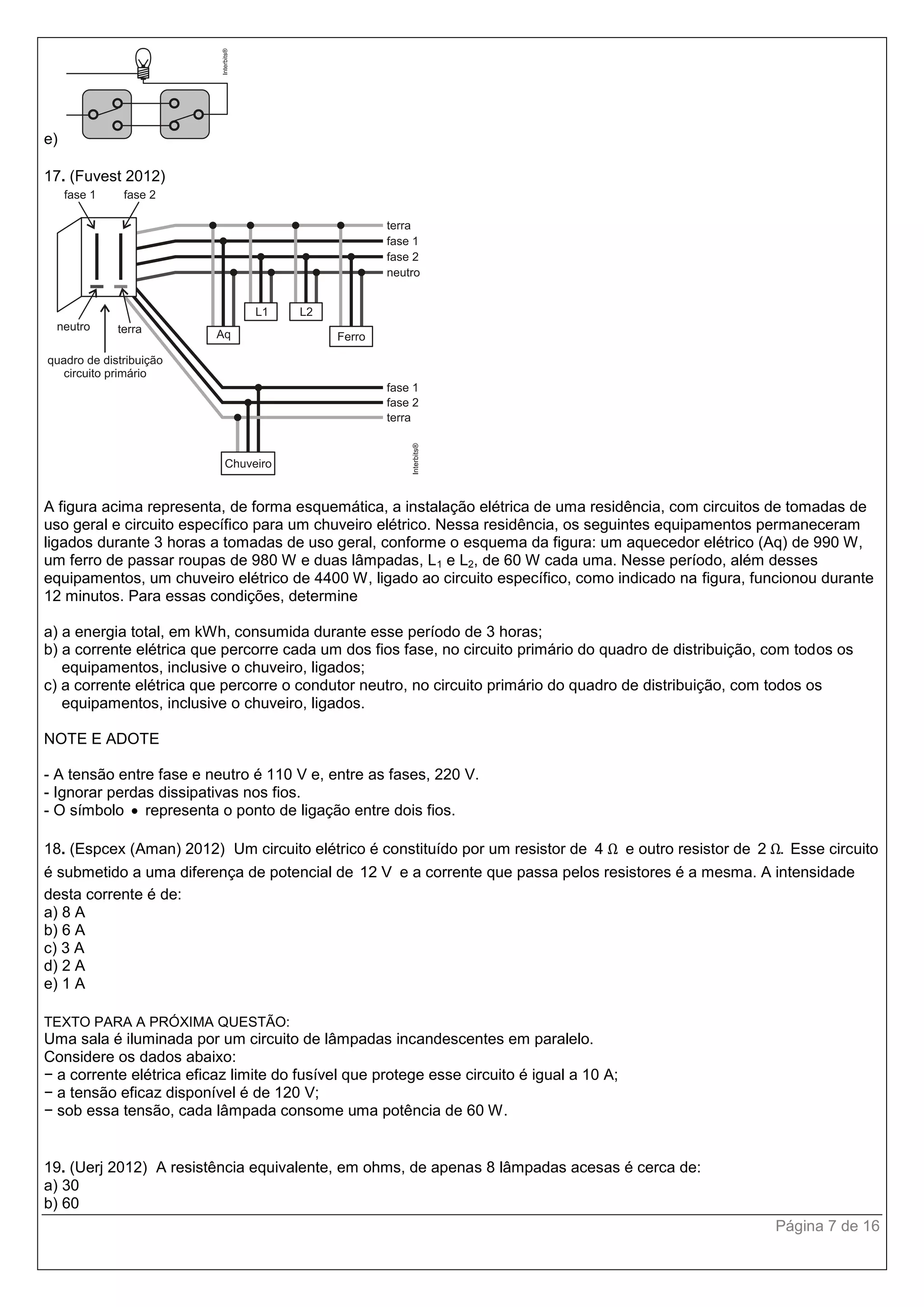 Página 7 de 16
e)
17. (Fuvest 2012)
A figura acima representa, de forma esquemática, a instalação elétrica de uma residência, com circuitos de tomadas de
uso geral e circuito específico para um chuveiro elétrico. Nessa residência, os seguintes equipamentos permaneceram
ligados durante 3 horas a tomadas de uso geral, conforme o esquema da figura: um aquecedor elétrico (Aq) de 990 W,
um ferro de passar roupas de 980 W e duas lâmpadas, L1 e L2, de 60 W cada uma. Nesse período, além desses
equipamentos, um chuveiro elétrico de 4400 W, ligado ao circuito específico, como indicado na figura, funcionou durante
12 minutos. Para essas condições, determine
a) a energia total, em kWh, consumida durante esse período de 3 horas;
b) a corrente elétrica que percorre cada um dos fios fase, no circuito primário do quadro de distribuição, com todos os
equipamentos, inclusive o chuveiro, ligados;
c) a corrente elétrica que percorre o condutor neutro, no circuito primário do quadro de distribuição, com todos os
equipamentos, inclusive o chuveiro, ligados.
NOTE E ADOTE
- A tensão entre fase e neutro é 110 V e, entre as fases, 220 V.
- Ignorar perdas dissipativas nos fios.
- O símbolo  representa o ponto de ligação entre dois fios.
18. (Espcex (Aman) 2012) Um circuito elétrico é constituído por um resistor de 4 Ω e outro resistor de 2 .Ω Esse circuito
é submetido a uma diferença de potencial de 12 V e a corrente que passa pelos resistores é a mesma. A intensidade
desta corrente é de:
a) 8 A
b) 6 A
c) 3 A
d) 2 A
e) 1 A
TEXTO PARA A PRÓXIMA QUESTÃO:
Uma sala é iluminada por um circuito de lâmpadas incandescentes em paralelo.
Considere os dados abaixo:
− a corrente elétrica eficaz limite do fusível que protege esse circuito é igual a 10 A;
− a tensão eficaz disponível é de 120 V;
− sob essa tensão, cada lâmpada consome uma potência de 60 W.
19. (Uerj 2012) A resistência equivalente, em ohms, de apenas 8 lâmpadas acesas é cerca de:
a) 30
b) 60
 