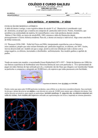 COLÉGIO E CURSO GALILEU
                                         AV: DAS ALAGOAS, 2913 PIRANGI – NATAL RN
                                                    FONE:(084) 3217-5545
                                           e-mail: colegioecursogalileu1@hotmail.com

   ALUNO(a)_____________________________________________________ Nº________DATA____/___/____
   PROFESSOR(a):_____________________________Nota:________________OBS:______________________


                              LISTA DEFÍSICA- 4º BIMESTRE - 3º SÉRIE

EVOLUÇÃO DO MODELO ATÔMICO
A idéia de átomo é antiga, e seus registros datam do século V a.C. Demócrito é considerado o pai
do atomismo, ao propor que a matéria era composta de partículas indivisíveis. Porém, Aristóteles, que
acreditava na continuidade da matéria, foi maisinfluente e esta visão perdurou durante séculos.
 Dalton (1766-1844), no início do séculoXIX, 1803, retomou a idéia de Demócrito dando
prosseguimento à Teoria Atômica moderna. Para ele, o átomo era maciço e indivisível. Algo como uma bola
de bilhar minúscula.

J.J. Thomson (1856-1940 – Nobel de Física em1906), interpretando experiências com os famosos
raios catódicos, propôs que estes seriam formados por partículas negativas, os elétrons, em 1897. Assim,
inovou descrevendo um modelo em que a carga positiva estivesse diluída por todo o átomo com a
carga negativa, os elétrons, incrustados e distribuídos uniformemente. Seu modelo ganhou o apelido de
pudim.



Tendo em mente este modelo, o neozelandês Ernest Rutherford (1871-1937 – Nobel de Química em 1908) fez
sua famosa experiência de bombardear uma finíssima lâmina de ouro com partículas α . Tive oportunidade de
pegar em mãos lâminas do tipo utilizado por ele, e realmente são tão finas que chegam a ser translúcidas! Sendo
as partículas α compactas e atingindo até 20.000 km/s, ele esperava que todas passassem com facilidade.




                                                     Experiência de Rutherfor. Fonte: IF-UFRGS, em 13/09/2008.



Porém, notou que para cada 10.000 partículas incidentes, uma refletia ou se desviava consideravelmente. Sua conclusão
foi de que o átomo deveria ter um núcleo, e este deveria ser cerca de 10.000 vezes menor que o diâmetro do átomo. Este
núcleo deveria ser positivo, para repelir as partículasα, também positivas. E, segundo ele, os elétrons estariam em
volta do núcleo, num modelo até hojemuito utilizado em representações em livros e inspirado no sistema planetário.
 