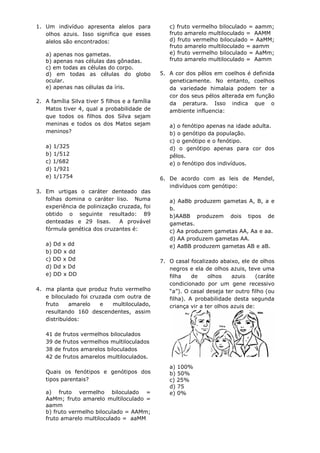 1. Um indivíduo apresenta alelos para               c) fruto vermelho biloculado = aamm;
   olhos azuis. Isso significa que esses            fruto amarelo multiloculado = AAMM
   alelos são encontrados:                          d) fruto vermelho biloculado = AaMM;
                                                    fruto amarelo multiloculado = aamm
   a) apenas nos gametas.                           e) fruto vermelho biloculado = AaMm;
   b) apenas nas células das gônadas.               fruto amarelo multiloculado = Aamm
   c) em todas as células do corpo.
   d) em todas as células do globo               5. A cor dos pêlos em coelhos é definida
   ocular.                                          geneticamente. No entanto, coelhos
   e) apenas nas células da íris.                   da variedade himalaia podem ter a
                                                    cor dos seus pélos alterada em função
2. A família Silva tiver 5 filhos e a família       da peratura. Isso indica que o
   Matos tiver 4, qual a probabilidade de           ambiente influencia:
   que todos os filhos dos Silva sejam
   meninas e todos os dos Matos sejam               a) o fenótipo apenas na idade adulta.
   meninos?                                         b) o genótipo da população.
                                                    c) o genótipo e o fenótipo.
   a) 1/325                                         d) o genótipo apenas para cor dos
   b) 1/512                                         pêlos.
   c) 1/682                                         e) o fenótipo dos indivíduos.
   d) 1/921
   e) 1/1754                                     6. De acordo com as leis de Mendel,
                                                    indivíduos com genótipo:
3. Em urtigas o caráter denteado das
   folhas domina o caráter liso. Numa               a) AaBb produzem gametas A, B, a e
   experiência de polinização cruzada, foi          b.
   obtido o seguinte resultado: 89                  b)AABB produzem dois tipos de
   denteadas e 29 lisas.      A provável            gametas.
   fórmula genética dos cruzantes é:                c) Aa produzem gametas AA, Aa e aa.
                                                    d) AA produzem gametas AA.
   a) Dd x dd                                       e) AaBB produzem gametas AB e aB.
   b) DD x dd
   c) DD x Dd                                    7. O casal focalizado abaixo, ele de olhos
   d) Dd x Dd                                       negros e ela de olhos azuis, teve uma
   e) DD x DD                                       filha    de    olhos    azuis     (caráte
                                                    condicionado por um gene recessivo
4. ma planta que produz fruto vermelho              “a”). O casal deseja ter outro filho (ou
   e biloculado foi cruzada com outra de            filha). A probabilidade desta segunda
   fruto    amarelo    e    multiloculado,          criança vir a ter olhos azuis de:
   resultando 160 descendentes, assim
   distribuídos:

   41   de   frutos   vermelhos biloculados
   39   de   frutos   vermelhos multiloculados
   38   de   frutos   amarelos biloculados
   42   de   frutos   amarelos multiloculados.
                                                    a) 100%
   Quais os fenótipos e genótipos dos               b) 50%
   tipos parentais?                                 c) 25%
                                                    d) 75
   a) fruto vermelho biloculado =                   e) 0%
   AaMm; fruto amarelo multiloculado =
   aamm
   b) fruto vermelho biloculado = AAMm;
   fruto amarelo multiloculado = aaMM
 