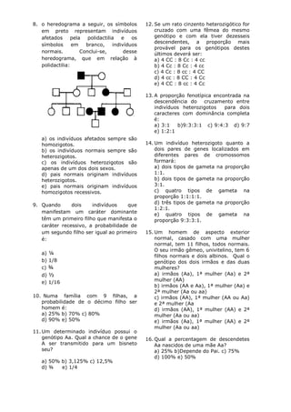 8. o heredograma a seguir, os símbolos         12. Se um rato cinzento heterozigótico for
   em preto representam indivíduos                 cruzado com uma fêmea do mesmo
   afetados     pela   polidactilia   e   os       genótipo e com ela tiver dezesseis
                                                   descendentes, a proporção mais
   símbolos      em   branco,     indivíduos
                                                   provável para os genótipos destes
   normais.         Conclui-se,        desse       últimos deverá ser:
   heredograma, que em relação à                   a) 4 CC : 8 Cc : 4 cc
   polidactilia:                                   b) 4 Cc : 8 Cc : 4 cc
                                                   c) 4 Cc : 8 cc : 4 CC
                                                   d) 4 cc : 8 CC : 4 Cc
                                                   e) 4 CC : 8 cc : 4 Cc

                                               13. A proporção fenotípica encontrada na
                                                   descendência do cruzamento entre
                                                   indivíduos heterozigotos   para dois
                                                   caracteres com dominância completa
                                                   é:
                                                   a) 3:1   b)9:3:3:1 c) 9:4:3 d) 9:7
                                                   e) 1:2:1
   a) os indivíduos afetados sempre são
   homozigotos.                                14. Um indivíduo heterozigoto quanto a
   b) os indivíduos normais sempre são             dois pares de genes localizados em
   heterozigotos.                                  diferentes pares de cromossomos
   c) os indivíduos heterozigotos são              formará:
   apenas de um dos dois sexos.                    a) dois tipos de gameta na proporção
   d) pais normais originam indivíduos             1:1.
   heterozigotos.                                  b) dois tipos de gameta na proporção
   e) pais normais originam indivíduos             3:1.
   homozigotos recessivos.                         c) quatro tipos de gameta na
                                                   proporção 1:1:1:1.
                                                   d) três tipos de gameta na proporção
9. Quando      dois    indivíduos    que
                                                   1:2:1.
   manifestam um caráter dominante
                                                   e) quatro tipos de gameta na
   têm um primeiro filho que manifesta o           proporção 9:3:3:1.
   caráter recessivo, a probabilidade de
   um segundo filho ser igual ao primeiro      15. Um homem de aspecto exterior
   é:                                              normal, casado com uma mulher
                                                   normal, tem 11 filhos, todos normais.
                                                   O seu irmão gêmeo, univitelino, tem 6
   a) ¼
                                                   filhos normais e dois albinos. Qual o
   b) 1/8                                          genótipo dos dois irmãos e das duas
   c) ¾                                            mulheres?
   d) ½                                            a) irmãos (Aa), 1ª mulher (Aa) e 2ª
   e) 1/16                                         mulher (AA)
                                                   b) irmãos (AA e Aa), 1ª mulher (Aa) e
                                                   2ª mulher (Aa ou aa)
10. Numa família com 9 filhas, a                   c) irmãos (AA), 1ª mulher (AA ou Aa)
   probabilidade de o décimo filho ser             e 2ª mulher (Aa
   homem é:                                        d) irmãos (AA), 1ª mulher (AA) e 2ª
   a) 25% b) 70% c) 80%                            mulher (Aa ou aa)
   d) 90% e) 50%                                   e) irmãos (Aa), 1ª mulher (AA) e 2ª
                                                   mulher (Aa ou aa)
11. Um determinado indivíduo possui o
    genótipo Aa. Qual a chance de o gene       16. Qual a percentagem de descendetes
    A ser transmitido para um bisneto              Aa nascidos de uma mãe Aa?
    seu?                                           a) 25% b)Depende do Pai. c) 75%
                                                   d) 100% e) 50%
   a) 50% b) 3,125% c) 12,5%
   d) ¾   e) 1/4
 