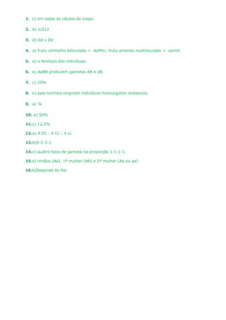 1. c) em todas as células do corpo.

2. b) 1/512

3. d) Dd x Dd

4. a) fruto vermelho biloculado = AaMm; fruto amarelo multiloculado = aamm

5. e) o fenótipo dos indivíduos.

6. e) AaBB produzem gametas AB e aB.

7. c) 25%

8. e) pais normais originam indivíduos homozigotos recessivos.

9. a) ¼

10. e) 50%

11.c) 12,5%

12.a) 4 CC : 8 Cc : 4 cc

13.b)9:3:3:1

14.c) quatro tipos de gameta na proporção 1:1:1:1.

15.e) irmãos (Aa), 1ª mulher (AA) e 2ª mulher (Aa ou aa)

16.b)Depende do Pai.
 