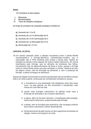(PUC)
15.Considere os itens abaixo
I. Biomassa.
II. Biodiversidade.
III. Tipos de relações ecológicas.
Ao longo do processo de sucessão ecológica constata-se
a) Aumento de I, II e III.
b) Aumento de I e II e diminuição de III.
c) Aumento de I e III e diminuição de II.
d) Aumento de I e diminuição de II e III.
e) Diminuição de I, II e III.
(UNCISAL AL/2018)
16.Um estudo realizado sobre a relação mutualística entre a planta Hirtella
myrmecophila e a formiga Allomerus octoarticulatus mostrou que a
associação não é 100% benéfica para ambas o tempo todo. Apesar de
proteger as plantas contra ataques de outros insetos herbívoros, em ramos
colonizados pela formiga, que se alimenta de domácias das folhas,
normalmente não há desenvolvimento de flores e frutos, porque a formiga
corta os ramos florais assim que eles começam a crescer. Observa-se que,
em alguns ramos, não há formação de domácias e, sem a presença da
formiga, a planta consegue se reproduzir.
Apesar da relação mencionada no excerto apresentado não ser benéfica o tempo
todo e em toda a planta, ainda pode ser considerada mutualismo, porque
a) o mutualismo é uma associação não obrigatória entre dois seres
vivos, na qual apenas um dos envolvidos é beneficiado, pelo
menos em uma fase da vida.
b) quanto mais formigas colonizarem as plantas maior será a
produção de domácias e seu sucesso reprodutivo.
c) a planta, além de fornecer alimento, é beneficiada pela proteção,
contra outros herbívoros, proporcionada pela formiga.
d) a planta, sem as formigas para polinizá-la, não consegue produzir
seus frutos e sementes e deixar descendentes.
e) há favorecimento de pelo menos um dos organismos envolvidos na
relação, mesmo com prejuízo do outro.
 