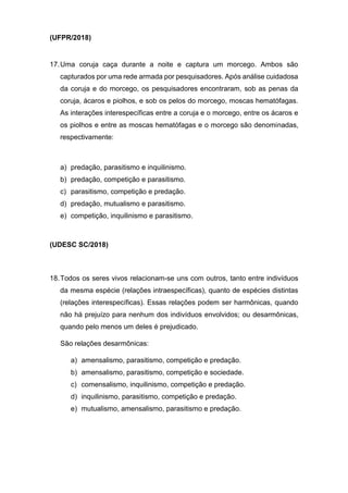 (UFPR/2018)
17.Uma coruja caça durante a noite e captura um morcego. Ambos são
capturados por uma rede armada por pesquisadores. Após análise cuidadosa
da coruja e do morcego, os pesquisadores encontraram, sob as penas da
coruja, ácaros e piolhos, e sob os pelos do morcego, moscas hematófagas.
As interações interespecíficas entre a coruja e o morcego, entre os ácaros e
os piolhos e entre as moscas hematófagas e o morcego são denominadas,
respectivamente:
a) predação, parasitismo e inquilinismo.
b) predação, competição e parasitismo.
c) parasitismo, competição e predação.
d) predação, mutualismo e parasitismo.
e) competição, inquilinismo e parasitismo.
(UDESC SC/2018)
18.Todos os seres vivos relacionam-se uns com outros, tanto entre indivíduos
da mesma espécie (relações intraespecíficas), quanto de espécies distintas
(relações interespecíficas). Essas relações podem ser harmônicas, quando
não há prejuízo para nenhum dos indivíduos envolvidos; ou desarmônicas,
quando pelo menos um deles é prejudicado.
São relações desarmônicas:
a) amensalismo, parasitismo, competição e predação.
b) amensalismo, parasitismo, competição e sociedade.
c) comensalismo, inquilinismo, competição e predação.
d) inquilinismo, parasitismo, competição e predação.
e) mutualismo, amensalismo, parasitismo e predação.
 