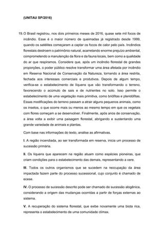 (UNITAU SP/2016)
19.O Brasil registrou, nos dois primeiros meses de 2016, quase sete mil focos de
incêndio. Esse é o maior número de queimadas já registrado desde 1999,
quando os satélites começaram a captar os focos de calor pelo país. Incêndios
florestais destroem o patrimônio natural, acarretando enorme prejuízo ambiental,
comprometendo a manutenção da flora e da fauna locais, bem como a qualidade
do ar que respiramos. Considere que, após um incêndio florestal de grandes
proporções, o poder público resolve transformar uma área afetada por incêndio
em Reserva Nacional de Conservação da Natureza, tornando a área restrita,
fechada aos interesses comerciais e produtivos. Depois de algum tempo,
verifica-se o estabelecimento de líquens que vão transformando o terreno,
favorecendo o acúmulo de sais e de nutrientes no solo. Isso permite o
estabelecimento de uma vegetação mais primitiva, como briófitas e pteridófitas.
Essas modificações do terreno passam a atrair alguns pequenos animais, como
os insetos, o que ocorre mais ou menos ao mesmo tempo em que os vegetais
com flores começam a se desenvolver. Finalmente, após anos de conservação,
a área volta a exibir uma paisagem florestal, abrigando e sustentando uma
grande variedade de animais e plantas.
Com base nas informações do texto, analise as afirmativas.
I. A região incendiada, ao ser transformada em reserva, inicia um processo de
sucessão primária.
II. Os líquens que aparecem na região atuam como espécies pioneiras, que
criam condições para o estabelecimento das demais, representando a cere.
III. Todos os outros organismos que se sucedem na reocupação da área
impactada fazem parte do processo sucessional, cujo conjunto é chamado de
ecese.
IV. O processo de sucessão descrito pode ser chamado de sucessão alogênica,
considerando a origem das mudanças ocorridas a partir de forças externas ao
sistema.
V. A recuperação do sistema florestal, que exibe novamente uma biota rica,
representa o estabelecimento de uma comunidade clímax.
 