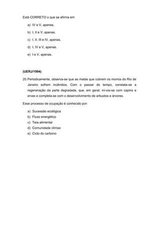 Está CORRETO o que se afirma em
a) IV e V, apenas.
b) I, II e V, apenas.
c) I, II, III e IV, apenas.
d) I, IV e V, apenas.
e) I e V, apenas.
(UERJ/1994)
20.Periodicamente, observa-se que as matas que cobrem os morros do Rio de
Janeiro sofrem incêndios. Com o passar do tempo, constata-se a
regeneração da parte degradada, que, em geral, ini-cia-se com capins e
ervas e completa-se com o desenvolvimento de arbustos e árvores.
Esse processo de ocupação é conhecido por:
a) Sucessão ecológica
b) Fluxo energético
c) Teia alimentar
d) Comunidade clímax
e) Ciclo do carbono
 
