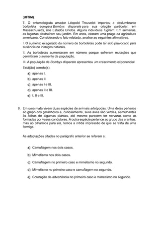 (UFSM)
7. O entomologista amador Léopold Trouvelot importou a deslumbrante
borboleta europeia Bombyx disparate para sua criação particular, em
Massachusetts, nos Estados Unidos. Alguns indivíduos fugiram. Em semanas,
as lagartas destruíram seu jardim. Em anos, viraram uma praga da agricultura
americana. Considerando o fato relatado, analise as seguintes afirmativas.
I. O aumento exagerado do número de borboletas pode ter sido provocado pela
ausência de inimigos naturais.
II. As borboletas aumentaram em número porque sofreram mutações que
permitiram o aumento da população.
III. A população de Bombyx disparate apresentou um crescimento exponencial.
Está(ão) correta(s)
a) apenas I.
b) apenas II
c) apenas I e III.
d) apenas II e III.
e) I, II e III.
8. Em uma mata vivem duas espécies de animais artrópodas. Uma delas pertence
ao grupo dos gafanhotos e, curiosamente, suas asas são verdes, semelhantes
às folhas de algumas plantas, até mesmo parecem ter nervuras como as
formadas por vasos condutores. A outra espécie pertence ao grupo das aranhas,
mas ao olharmos para ela, temos a nítida impressão de que se trata de uma
formiga.
As adaptações citadas no parágrafo anterior se referem a:
a) Camuflagem nos dois casos.
b) Mimetismo nos dois casos.
c) Camuflagem no primeiro caso e mimetismo no segundo.
d) Mimetismo no primeiro caso e camuflagem no segundo.
e) Coloração de advertência no primeiro caso e mimetismo no segundo.
 