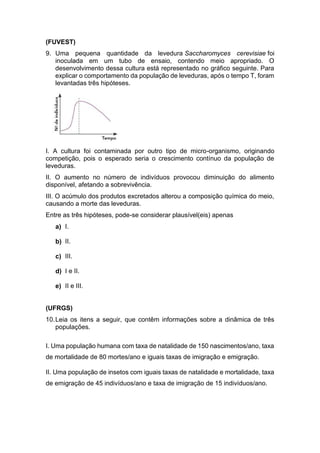(FUVEST)
9. Uma pequena quantidade da levedura Saccharomyces cerevisiae foi
inoculada em um tubo de ensaio, contendo meio apropriado. O
desenvolvimento dessa cultura está representado no gráfico seguinte. Para
explicar o comportamento da população de leveduras, após o tempo T, foram
levantadas três hipóteses.
I. A cultura foi contaminada por outro tipo de micro-organismo, originando
competição, pois o esperado seria o crescimento contínuo da população de
leveduras.
II. O aumento no número de indivíduos provocou diminuição do alimento
disponível, afetando a sobrevivência.
III. O acúmulo dos produtos excretados alterou a composição química do meio,
causando a morte das leveduras.
Entre as três hipóteses, pode-se considerar plausível(eis) apenas
a) I.
b) II.
c) III.
d) I e II.
e) II e III.
(UFRGS)
10.Leia os itens a seguir, que contêm informações sobre a dinâmica de três
populações.
I. Uma população humana com taxa de natalidade de 150 nascimentos/ano, taxa
de mortalidade de 80 mortes/ano e iguais taxas de imigração e emigração.
II. Uma população de insetos com iguais taxas de natalidade e mortalidade, taxa
de emigração de 45 indivíduos/ano e taxa de imigração de 15 indivíduos/ano.
 