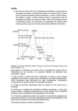 (ENEM)
13.No início do século XX, com a finalidade de possibilitar o crescimento da
população de veados no Planalto de Kaibab, no Arizona (EUA), moveu-
se uma caçada impiedosa aos seus predadores – pumas, coiotes e lobos.
No gráfico a seguir, a linha contínua indica o crescimento real da
população de veados, no período de 1905 a 1940; a linha tracejada indica
a expectativa quanto ao crescimento da população de veados nesse
mesmo período, caso o ser humano não tivesse interferido em Kaibab.
AMABIS, José Mariano; MARTHO, Gilberto Rodrigues. Fundamentos de Biologia moderna. São
Paulo: Moderna, p. 42.
Para explicar o fenômeno que ocorreu com a população de veados após a
interferência do ser humano, um estudante elaborou as hipóteses e/ou
conclusões a seguir.
I. Lobos, pumas e coiotes não eram, certamente, os únicos e mais vorazes
predadores dos veados; quando esses predadores, até então despercebidos,
foram favorecidos pela eliminação de seus competidores, aumentaram
numericamente e quase dizimaram a população de veados.
II. A falta de alimentos representou para os veados um mal menor que a
predação.
III. Ainda que a atuação dos predadores pudesse representar a morte para
muitos veados, a predação demonstrou-se um fator positivo para o equilíbrio
dinâmico e para a sobrevivência da população como um todo.
IV. A morte dos predadores acabou por permitir um crescimento exagerado da
população de veados, o que levou à degradação excessiva das pastagens, tanto
pelo consumo excessivo como pelo seu pisoteamento.
O estudante acertou se indicou as alternativas:
 