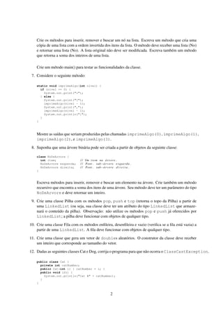 Crie os métodos para inserir, remover e buscar um nó na lista. Escreva um método que cria uma
cópia de uma lista com a ordem invertida dos itens da lista. O método deve receber uma lista (No)
e retornar uma lista (No). A lista original não deve ser modificada. Escreva também um método
que retorna a soma dos inteiros de uma lista.
Crie um método main() para testar as funcionalidades da classe.
7. Considere o seguinte método:
static void imprimeAlgo(int nível) {
if (nivel == 0) {
System.out.print("*");
} else {
System.out.print("[");
imprimeAlgo(nivel - 1);
System.out.print(",");
imprimeAlgo(nivel - 1);
System.out.println("]");
}
}
Mostre as saídas que seriam produzidas pelas chamadas imprimeAlgo(0), imprimeAlgo(1),
imprimeAlgo(2), e imprimeAlgo(3).
8. Suponha que uma árvore binária pode ser criada a partir de objetos da seguinte classe:
class NoDeArvore {
int item; / / Um item na árvore .
NoDeArvore esquerda; / / Pont . sub−árvore esquerda .
NoDeArvore direita; / / Pont . sub−árvore d i r e i t a .
}
Escreva métodos para inserir, remover e buscar um elemento na árvore. Crie também um método
recursivo que encontra a soma dos itens de uma árvore. Seu método deve ter um parâmetro do tipo
NoDeArvore e deve retornar um inteiro.
9. Crie uma classe Pilha com os métodos pop, push e top (retorna o topo da Pilha) a partir de
uma LinkedList (ou seja, sua classe deve ter um atributo do tipo LinkedList que armaze-
nará o conteúdo da pilha). Observação: não utilize os métodos pop e push já oferecidos por
LinkedList; a pilha deve funcionar com objetos de qualquer tipo.
10. Crie uma classe Fila com os métodos enfileira, desenfileira e vazio (verifica se a fila está vazia) a
partir de uma LinkedList. A fila deve funcionar com objetos de qualquer tipo.
11. Crie uma classe que gera um vetor de doubles aleatórios. O construtor da classe deve receber
um inteiro que corresponde ao tamanho do vetor.
12. Dadas as seguintes classes Cat e Dog, corrija o programa para que não ocorra o ClassCastException.
public class Cat {
private int catNumber;
public Cat(int i) { catNumber = i; }
public void id() {
System.out.println("Cat #" + catNumber);
}
}
2
 