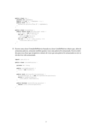 public class Dog {
private int dogNumber;
public Dog(int i) { dogNumber = i; }
public void id() {
System.out.println("Dog #" + dogNumber);
}
}
public class CatsAndDogs {
public static void main(String[] args) {
List cats = new ArrayList();
for(int i = 0; i < 7; i++)
cats.add(new Cat(i));
cats.add(new Dog(7));
for(int i = 0; i < cats.size(); i++)
((Cat)cats.get(i)).id();
}
}
13. Escreva uma classe ContadorDePalavras baseada na classe ListaDePalavras abaixo que, além de
armazenar palavras, armazene também quantas vezes uma palavra foi armazenada. Escreva méto-
dos para essa classe que recuperem o número de vezes que uma palavra foi armazenada ou zero se
ela não tiver sido armazenada.
import java.util.*;
public class ListaDePalavras {
private Set lista;
public ListaDePalavras() {
lista = new TreeSet();
}
public void adiciona(String palavras) {
StringTokenizer st = new StringTokenizer(palavras);
while(st.hasMoreTokens())
lista.add(st.nextToken());
}
public boolean existe(String palavra) {
return lista.contains(palavra);
}
}
3
 