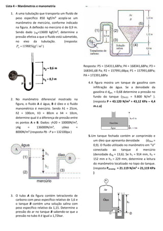 Lista 4 – Manômetros e manometria
1. A uma tubulação que transporta um fluido de
peso específico 850 kgf/m³ acopla-se um
manômetro de mercúrio, conforme indicado
na figura. A deflexão no mercúrio é de 0,9 m.
Sendo dado Hg=13600 kgf/m³, determine a
pressão efetiva a que o fluido está submetido,
no eixo da tubulação.
(resposta:
PA  119885 kgf / m² )

Resposta: P5 = 154311,68Pa; P4 = 168341,68Pa; P3 =
168341,68 Pa; P2 = 157991,68pa; P1 = 157991,68Pa;
PA = 172391,68Pa

2. No manômetro diferencial mostrado na
figura, o fluido A é água, B é óleo e o fluido
manométrico é mercúrio. Sendo h1 = 25cm,
h2 = 100cm, h3 = 80cm e h4 = 10cm,
determine qual é a diferença de pressão entre
os pontos A e B. Dados: h20 = 10000N/m³,
Hg
=
136000N/m³,
óleo
=
8000N/m³.(resposta Pb - P a = 132100pa )

4. A figura mostra um tanque de gasolina com
infiltração de água. Se a densidade da
gasolina é dgas. = 0,68 determine a pressão no
fundo do tanque (
= 9.800 N/m³ ).
(resposta P = 43.120 N/m² = 43,12 KPa  4,4
m.c.a)

5. Um tanque fechado contém ar comprimido e
um óleo que apresenta densidade
(dÓleo =
0,9). O fluido utilizado no manômetro em “U”
conectado
ao
tanque
é
mercúrio
(densidade dHg = 13,6). Se h1 = 914 mm, h2 =
152 mm e h3 = 229 mm, determine a leitura
do manômetro localizado no topo do tanque.
(resposta Parcomp = 21.119 N/m² = 21,119 KPa
)

3. O tubo A da figura contém tetracloreto de
carbono com peso específico relativo de 1,6 e
o tanque B contém uma solução salina com
peso específico relativo da 1,15. Determine a
pressão do ar no tanque B sabendo-se que a
pressão no tubo A é igual a 1,72bar.

 