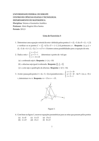 UNIVERSIDADE FEDERAL DE SERGIPE
CENTRO DE CIÊNCIAS EXATAS E TECNOLOGIA
DEPARTAMENTO DE MATEMÁTICA
Disciplina: Vetores e Geometria Analítica
Professor: Almir Rogério Silva Santos
Período: 2011/1
Lista de Exercícios 3
1. Determinar uma equação vetorial da reta r deﬁnida pelos pontos A = (2, −3, 4) e B = (1, −1, 2)
e veriﬁcar se os pontos C = (5
2, −4, 5) e D = (−1, 3, 4) pertencem a r. Resposta: (x, y, z) =
(2, −3, 4) + t(−1, 2, −2), C ∈ r e D r. Existem outras possibilidades para a equação da reta.
2. Dada a reta r :



x = 2 + t
y = 3 − t
z = −4 + 2t
determinar o ponto de r tal que
(a) a ordenada seja 6. Resposta: (−1, 6, −10)
(b) a abscissa seja igual à ordenada. Resposta: 5
2, 5
2, −3
(c) a cota seja o quádruplo da abscissa. Resposta: (−4, 9, −16)
3. A reta r passa pelo ponto A = (4, −3, −2) e é paralela à reta s :



x = 1 + 3t
y = 2 − 4t
z = 3 − t
. Se P = (m, n, −5) ∈
r, determinar m e n. Resposta: m = 13 e n = −15.
Figure 1:
4. Com base na ﬁgura 1, escrever equações paramétricas para as retas que passam pelos pontos
(a) A e B (c) A e D (e) D e E
(b) C e D (d) B e C (f) B e D
1
 
