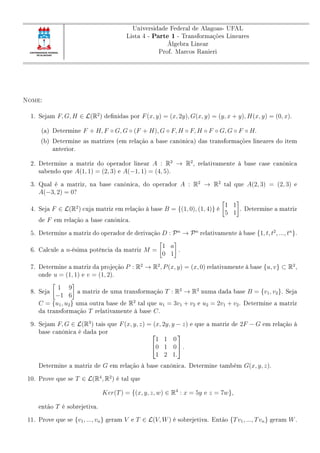 Universidade Federal de Alagoas- UFAL
Lista 4 - Parte 1 - Transformações Lineares
Álgebra Linear
Prof. Marcos Ranieri
Nome:
1. Sejam F, G, H ∈ L(R2
) denidas por F(x, y) = (x, 2y), G(x, y) = (y, x + y), H(x, y) = (0, x).
(a) Determine F + H, F ◦ G, G ◦ (F + H), G ◦ F, H ◦ F, H ◦ F ◦ G, G ◦ F ◦ H.
(b) Determine as matrizes (em relação a base canônica) das transformações lineares do item
anterior.
2. Determine a matriz do operador linear A : R2
→ R2
, relativamente à base case canônica
sabendo que A(1, 1) = (2, 3) e A(−1, 1) = (4, 5).
3. Qual é a matriz, na base canônica, do operador A : R2
→ R2
tal que A(2, 3) = (2, 3) e
A(−3, 2) = 0?
4. Seja F ∈ L(R2
) cuja matriz em relação à base B = {(1, 0), (1, 4)} é
1 1
5 1
. Determine a matriz
de F em relação a base canônica.
5. Determine a matriz do operador de derivação D : Pn
→ Pn
relativamente à base {1, t, t2
, ..., tn
}.
6. Calcule a n-ésima potência da matriz M =
1 a
0 1
.
7. Determine a matriz da projeção P : R2
→ R2
, P(x, y) = (x, 0) relativamente à base {u, v} ⊂ R2
,
onde u = (1, 1) e v = (1, 2).
8. Seja
1 9
−1 6
a matriz de uma transformação T : R2
→ R2
numa dada base B = {v1, v2}. Seja
C = {u1, u2} uma outra base de R2
tal que u1 = 3v1 + v2 e u2 = 2v1 + v2. Determine a matriz
da transformação T relativamente à base C.
9. Sejam F, G ∈ L(R3
) tais que F(x, y, z) = (x, 2y, y − z) e que a matriz de 2F − G em relação à
base canônica é dada por 

1 1 0
0 1 0
1 2 1.

 .
Determine a matriz de G em relação à base canônica. Determine também G(x, y, z).
10. Prove que se T ∈ L(R4
, R2
) é tal que
Ker(T) = {(x, y, z, w) ∈ R4
: x = 5y e z = 7w},
então T é sobrejetiva.
11. Prove que se {v1, ..., vn} geram V e T ∈ L(V, W) é sobrejetiva. Então {Tv1, ..., Tvn} geram W.
 