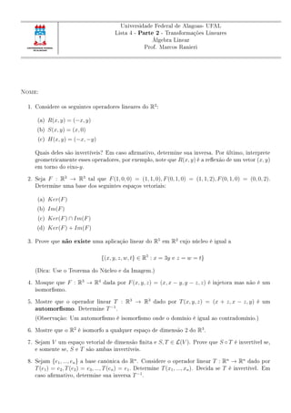 Universidade Federal de Alagoas- UFAL
Lista 4 - Parte 2 - Transformações Lineares
Álgebra Linear
Prof. Marcos Ranieri
Nome:
1. Considere os seguintes operadores lineares do R2
:
(a) R(x, y) = (−x, y)
(b) S(x, y) = (x, 0)
(c) H(x, y) = (−x, −y)
Quais deles são invertíveis? Em caso armativo, determine sua inversa. Por último, interprete
geometricamente esses operadores, por exemplo, note que R(x, y) é a reexão de um vetor (x, y)
em torno do eixo-y.
2. Seja F : R3
→ R3
tal que F(1, 0, 0) = (1, 1, 0), F(0, 1, 0) = (1, 1, 2), F(0, 1, 0) = (0, 0, 2).
Determine uma base dos seguintes espaços vetoriais:
(a) Ker(F)
(b) Im(F)
(c) Ker(F) ∩ Im(F)
(d) Ker(F) + Im(F)
3. Prove que não existe uma aplicação linear do R5
em R2
cujo núcleo é igual a
{(x, y, z, w, t} ∈ R5
: x = 3y e z = w = t}
(Dica: Use o Teorema do Núcleo e da Imagem.)
4. Mosque que F : R3
→ R4
dada por F(x, y, z) = (x, x − y, y − z, z) é injetora mas não é um
isomorsmo.
5. Mostre que o operador linear T : R3
→ R3
dado por T(x, y, z) = (x + z, x − z, y) é um
automorsmo. Determine T−1
.
(Observação: Um automorsmo é isomorsmo onde o domínio é igual ao contradomínio.)
6. Mostre que o R2
é isomorfo a qualquer espaço de dimensão 2 do R3
.
7. Sejam V um espaço vetorial de dimensão nita e S, T ∈ L(V ). Prove que S ◦ T é invertível se,
e somente se, S e T são ambas invertíveis.
8. Sejam {e1, ..., en} a base canônica do Rn
. Considere o operador linear T : Rn
→ Rn
dado por
T(e1) = e2, T(e2) = e3, ..., T(en) = e1. Determine T(x1, ..., xn). Decida se T é invertível. Em
caso armativo, determine sua inversa T−1
.
 