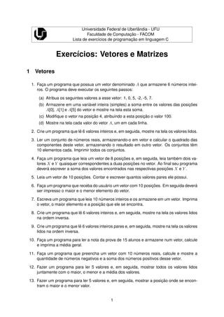 Universidade Federal de Uberlˆandia - UFU
Faculdade de Computac¸ ˜ao - FACOM
Lista de exerc´ıcios de programac¸ ˜ao em linguagem C
Exerc´ıcios: Vetores e Matrizes
1 Vetores
1. Fac¸a um programa que possua um vetor denominado A que armazene 6 n´umeros intei-
ros. O programa deve executar os seguintes passos:
(a) Atribua os seguintes valores a esse vetor: 1, 0, 5, -2, -5, 7.
(b) Armazene em uma vari´avel inteira (simples) a soma entre os valores das posic¸ ˜oes
A[0], A[1] e A[5] do vetor e mostre na tela esta soma.
(c) Modiﬁque o vetor na posic¸ ˜ao 4, atribuindo a esta posic¸ ˜ao o valor 100.
(d) Mostre na tela cada valor do vetor A, um em cada linha.
2. Crie um programa que lˆe 6 valores inteiros e, em seguida, mostre na tela os valores lidos.
3. Ler um conjunto de n´umeros reais, armazenando-o em vetor e calcular o quadrado das
componentes deste vetor, armazenando o resultado em outro vetor. Os conjuntos tˆem
10 elementos cada. Imprimir todos os conjuntos.
4. Fac¸a um programa que leia um vetor de 8 posic¸ ˜oes e, em seguida, leia tamb´em dois va-
lores X e Y quaisquer correspondentes a duas posic¸ ˜oes no vetor. Ao ﬁnal seu programa
dever´a escrever a soma dos valores encontrados nas respectivas posic¸ ˜oes X e Y .
5. Leia um vetor de 10 posic¸ ˜oes. Contar e escrever quantos valores pares ele possui.
6. Fac¸a um programa que receba do usu´ario um vetor com 10 posic¸ ˜oes. Em seguida dever´a
ser impresso o maior e o menor elemento do vetor.
7. Escreva um programa que leia 10 n´umeros inteiros e os armazene em um vetor. Imprima
o vetor, o maior elemento e a posic¸ ˜ao que ele se encontra.
8. Crie um programa que lˆe 6 valores inteiros e, em seguida, mostre na tela os valores lidos
na ordem inversa.
9. Crie um programa que lˆe 6 valores inteiros pares e, em seguida, mostre na tela os valores
lidos na ordem inversa.
10. Fac¸a um programa para ler a nota da prova de 15 alunos e armazene num vetor, calcule
e imprima a m´edia geral.
11. Fac¸a um programa que preencha um vetor com 10 n´umeros reais, calcule e mostre a
quantidade de n´umeros negativos e a soma dos n´umeros positivos desse vetor.
12. Fazer um programa para ler 5 valores e, em seguida, mostrar todos os valores lidos
juntamente com o maior, o menor e a m´edia dos valores.
13. Fazer um programa para ler 5 valores e, em seguida, mostrar a posic¸ ˜ao onde se encon-
tram o maior e o menor valor.
1
 