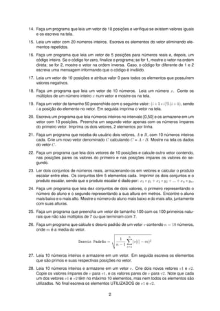 14. Fac¸a um programa que leia um vetor de 10 posic¸ ˜oes e veriﬁque se existem valores iguais
e os escreva na tela.
15. Leia um vetor com 20 n´umeros inteiros. Escreva os elementos do vetor eliminando ele-
mentos repetidos.
16. Fac¸a um programa que leia um vetor de 5 posic¸ ˜oes para n´umeros reais e, depois, um
c´odigo inteiro. Se o c´odigo for zero, ﬁnalize o programa; se for 1, mostre o vetor na ordem
direta; se for 2, mostre o vetor na ordem inversa. Caso, o c´odigo for diferente de 1 e 2
escreva uma mensagem informando que o c´odigo ´e inv´alido.
17. Leia um vetor de 10 posic¸ ˜oes e atribua valor 0 para todos os elementos que possu´ırem
valores negativos.
18. Fac¸a um programa que leia um vetor de 10 n´umeros. Leia um n´umero x. Conte os
m´ultiplos de um n´umero inteiro x num vetor e mostre-os na tela.
19. Fac¸a um vetor de tamanho 50 preenchido com o seguinte valor: (i + 5 ∗ i)%(i + 1), sendo
i a posic¸ ˜ao do elemento no vetor. Em seguida imprima o vetor na tela.
20. Escreva um programa que leia n´umeros inteiros no intervalo [0,50] e os armazene em um
vetor com 10 posic¸ ˜oes. Preencha um segundo vetor apenas com os n´umeros ´ımpares
do primeiro vetor. Imprima os dois vetores, 2 elementos por linha.
21. Fac¸a um programa que receba do usu´ario dois vetores, A e B, com 10 n´umeros inteiros
cada. Crie um novo vetor denominado C calculando C = A - B. Mostre na tela os dados
do vetor C.
22. Fac¸a um programa que leia dois vetores de 10 posic¸ ˜oes e calcule outro vetor contendo,
nas posic¸ ˜oes pares os valores do primeiro e nas posic¸ ˜oes impares os valores do se-
gundo.
23. Ler dois conjuntos de n´umeros reais, armazenando-os em vetores e calcular o produto
escalar entre eles. Os conjuntos tˆem 5 elementos cada. Imprimir os dois conjuntos e o
produto escalar, sendo que o produto escalar ´e dado por: x1 ∗ y1 + x2 ∗ y2 + ... + xn ∗ yn.
24. Fac¸a um programa que leia dez conjuntos de dois valores, o primeiro representando o
n´umero do aluno e o segundo representando a sua altura em metros. Encontre o aluno
mais baixo e o mais alto. Mostre o n´umero do aluno mais baixo e do mais alto, juntamente
com suas alturas.
25. Fac¸a um programa que preencha um vetor de tamanho 100 com os 100 primeiros natu-
rais que n˜ao s˜ao m´ultiplos de 7 ou que terminam com 7.
26. Fac¸a um programa que calcule o desvio padr˜ao de um vetor v contendo n = 10 n´umeros,
onde m ´e a media do vetor.
Desvio Padr~ao =
1
n − 1
n
i=1
(v[i] − m)2
27. Leia 10 n´umeros inteiros e armazene em um vetor. Em seguida escreva os elementos
que s˜ao primos e suas respectivas posic¸ ˜oes no vetor.
28. Leia 10 n´umeros inteiros e armazene em um vetor v. Crie dois novos vetores v1 e v2.
Copie os valores ´ımpares de v para v1, e os valores pares de v para v2. Note que cada
um dos vetores v1 e v2 tˆem no m´aximo 10 elementos, mas nem todos os elementos s˜ao
utilizados. No ﬁnal escreva os elementos UTILIZADOS de v1 e v2.
2
 