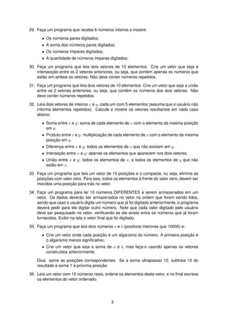 29. Fac¸a um programa que receba 6 n´umeros inteiros e mostre:
• Os n´umeros pares digitados;
• A soma dos n´umeros pares digitados;
• Os n´umeros ´ımpares digitados;
• A quantidade de n´umeros ´ımpares digitados;
30. Fac¸a um programa que leia dois vetores de 10 elementos. Crie um vetor que seja a
intersecc¸ ˜ao entre os 2 vetores anteriores, ou seja, que cont´em apenas os n´umeros que
est˜ao em ambos os vetores. N˜ao deve conter n´umeros repetidos.
31. Fac¸a um programa que leia dois vetores de 10 elementos. Crie um vetor que seja a uni˜ao
entre os 2 vetores anteriores, ou seja, que cont´em os n´umeros dos dois vetores. N˜ao
deve conter n´umeros repetidos.
32. Leia dois vetores de inteiros x e y, cada um com 5 elementos (assuma que o usu´ario n˜ao
informa elementos repetidos). Calcule e mostre os vetores resultantes em cada caso
abaixo:
• Soma entre x e y: soma de cada elemento de x com o elemento da mesma posic¸ ˜ao
em y.
• Produto entre x e y: multiplicac¸ ˜ao de cada elemento de x com o elemento da mesma
posic¸ ˜ao em y.
• Diferenc¸a entre x e y: todos os elementos de x que n˜ao existam em y.
• Intersec¸ ˜ao entre x e y: apenas os elementos que aparecem nos dois vetores.
• Uni˜ao entre x e y: todos os elementos de x, e todos os elementos de y que n˜ao
est˜ao em x.
33. Fac¸a um programa que leia um vetor de 15 posic¸ ˜oes e o compacte, ou seja, elimine as
posic¸ ˜oes com valor zero. Para isso, todos os elementos `a frente do valor zero, devem ser
movidos uma posic¸ ˜ao para tr´as no vetor.
34. Fac¸a um programa para ler 10 n´umeros DIFERENTES a serem armazenados em um
vetor. Os dados dever˜ao ser armazenados no vetor na ordem que forem sendo lidos,
sendo que caso o usu´ario digite um n´umero que j´a foi digitado anteriormente, o programa
dever´a pedir para ele digitar outro n´umero. Note que cada valor digitado pelo usu´ario
deve ser pesquisado no vetor, veriﬁcando se ele existe entre os n´umeros que j´a foram
fornecidos. Exibir na tela o vetor ﬁnal que foi digitado.
35. Fac¸a um programa que leia dois n´umeros a e b (positivos menores que 10000) e:
• Crie um vetor onde cada posic¸ ˜ao ´e um algarismo do n´umero. A primeira posic¸ ˜ao ´e
o algarismo menos signiﬁcativo;
• Crie um vetor que seja a soma de a e b, mas fac¸a-o usando apenas os vetores
constru´ıdos anteriormente.
Dica: some as posic¸ ˜oes correspondentes. Se a soma ultrapassar 10, subtraia 10 do
resultado e some 1 `a pr´oxima posic¸ ˜ao.
36. Leia um vetor com 10 n´umeros reais, ordene os elementos deste vetor, e no ﬁnal escreva
os elementos do vetor ordenado.
3
 