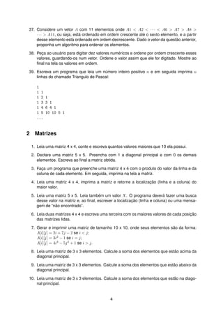 37. Considere um vetor A com 11 elementos onde A1 < A2 < · · · < A6 > A7 > A8 >
· · · > A11, ou seja, est´a ordenado em ordem crescente at´e o sexto elemento, e a partir
desse elemento est´a ordenado em ordem decrescente. Dado o vetor da quest˜ao anterior,
proponha um algoritmo para ordenar os elementos.
38. Pec¸a ao usu´ario para digitar dez valores num´ericos e ordene por ordem crescente esses
valores, guardando-os num vetor. Ordene o valor assim que ele for digitado. Mostre ao
ﬁnal na tela os valores em ordem.
39. Escreva um programa que leia um n´umero inteiro positivo n e em seguida imprima n
linhas do chamado Triangulo de Pascal:
1
1 1
1 2 1
1 3 3 1
1 4 6 4 1
1 5 10 10 5 1
...
2 Matrizes
1. Leia uma matriz 4 x 4, conte e escreva quantos valores maiores que 10 ela possui.
2. Declare uma matriz 5 x 5. Preencha com 1 a diagonal principal e com 0 os demais
elementos. Escreva ao ﬁnal a matriz obtida.
3. Fac¸a um programa que preenche uma matriz 4 x 4 com o produto do valor da linha e da
coluna de cada elemento. Em seguida, imprima na tela a matriz.
4. Leia uma matriz 4 x 4, imprima a matriz e retorne a localizac¸ ˜ao (linha e a coluna) do
maior valor.
5. Leia uma matriz 5 x 5. Leia tamb´em um valor X. O programa dever´a fazer uma busca
desse valor na matriz e, ao ﬁnal, escrever a localizac¸ ˜ao (linha e coluna) ou uma mensa-
gem de “n˜ao encontrado”.
6. Leia duas matrizes 4 x 4 e escreva uma terceira com os maiores valores de cada posic¸ ˜ao
das matrizes lidas.
7. Gerar e imprimir uma matriz de tamanho 10 x 10, onde seus elementos s˜ao da forma:
A[i][j] = 2i + 7j − 2 se i < j;
A[i][j] = 3i2 − 1 se i = j;
A[i][j] = 4i3 − 5j2 + 1 se i > j.
8. Leia uma matriz de 3 x 3 elementos. Calcule a soma dos elementos que est˜ao acima da
diagonal principal.
9. Leia uma matriz de 3 x 3 elementos. Calcule a soma dos elementos que est˜ao abaixo da
diagonal principal.
10. Leia uma matriz de 3 x 3 elementos. Calcule a soma dos elementos que est˜ao na diago-
nal principal.
4
 