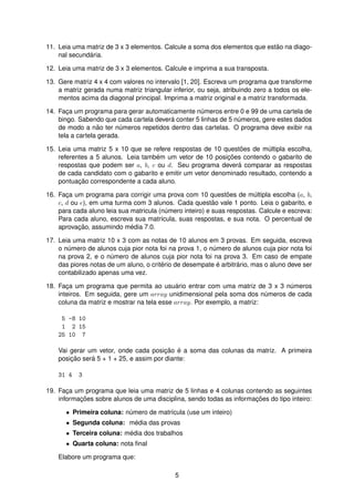 11. Leia uma matriz de 3 x 3 elementos. Calcule a soma dos elementos que est˜ao na diago-
nal secund´aria.
12. Leia uma matriz de 3 x 3 elementos. Calcule e imprima a sua transposta.
13. Gere matriz 4 x 4 com valores no intervalo [1, 20]. Escreva um programa que transforme
a matriz gerada numa matriz triangular inferior, ou seja, atribuindo zero a todos os ele-
mentos acima da diagonal principal. Imprima a matriz original e a matriz transformada.
14. Fac¸a um programa para gerar automaticamente n´umeros entre 0 e 99 de uma cartela de
bingo. Sabendo que cada cartela dever´a conter 5 linhas de 5 n´umeros, gere estes dados
de modo a n˜ao ter n´umeros repetidos dentro das cartelas. O programa deve exibir na
tela a cartela gerada.
15. Leia uma matriz 5 x 10 que se refere respostas de 10 quest˜oes de m´ultipla escolha,
referentes a 5 alunos. Leia tamb´em um vetor de 10 posic¸ ˜oes contendo o gabarito de
respostas que podem ser a, b, c ou d. Seu programa dever´a comparar as respostas
de cada candidato com o gabarito e emitir um vetor denominado resultado, contendo a
pontuac¸ ˜ao correspondente a cada aluno.
16. Fac¸a um programa para corrigir uma prova com 10 quest˜oes de m´ultipla escolha (a, b,
c, d ou e), em uma turma com 3 alunos. Cada quest˜ao vale 1 ponto. Leia o gabarito, e
para cada aluno leia sua matricula (n´umero inteiro) e suas respostas. Calcule e escreva:
Para cada aluno, escreva sua matr´ıcula, suas respostas, e sua nota. O percentual de
aprovac¸ ˜ao, assumindo m´edia 7.0.
17. Leia uma matriz 10 x 3 com as notas de 10 alunos em 3 provas. Em seguida, escreva
o n´umero de alunos cuja pior nota foi na prova 1, o n´umero de alunos cuja pior nota foi
na prova 2, e o n´umero de alunos cuja pior nota foi na prova 3. Em caso de empate
das piores notas de um aluno, o crit´erio de desempate ´e arbitr´ario, mas o aluno deve ser
contabilizado apenas uma vez.
18. Fac¸a um programa que permita ao usu´ario entrar com uma matriz de 3 x 3 n´umeros
inteiros. Em seguida, gere um array unidimensional pela soma dos n´umeros de cada
coluna da matriz e mostrar na tela esse array. Por exemplo, a matriz:
5 -8 10
1 2 15
25 10 7
Vai gerar um vetor, onde cada posic¸ ˜ao ´e a soma das colunas da matriz. A primeira
posic¸ ˜ao ser´a 5 + 1 + 25, e assim por diante:
31 4 3
19. Fac¸a um programa que leia uma matriz de 5 linhas e 4 colunas contendo as seguintes
informac¸ ˜oes sobre alunos de uma disciplina, sendo todas as informac¸ ˜oes do tipo inteiro:
• Primeira coluna: n´umero de matr´ıcula (use um inteiro)
• Segunda coluna: m´edia das provas
• Terceira coluna: m´edia dos trabalhos
• Quarta coluna: nota ﬁnal
Elabore um programa que:
5
 