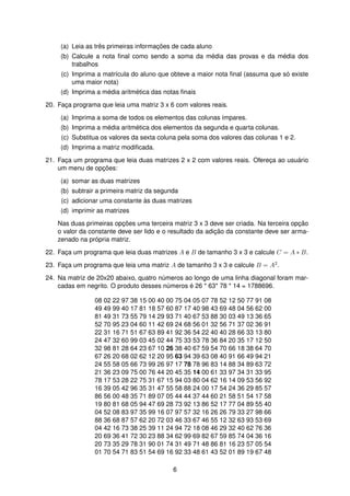 (a) Leia as trˆes primeiras informac¸ ˜oes de cada aluno
(b) Calcule a nota ﬁnal como sendo a soma da m´edia das provas e da m´edia dos
trabalhos
(c) Imprima a matr´ıcula do aluno que obteve a maior nota ﬁnal (assuma que s´o existe
uma maior nota)
(d) Imprima a m´edia aritm´etica das notas ﬁnais
20. Fac¸a programa que leia uma matriz 3 x 6 com valores reais.
(a) Imprima a soma de todos os elementos das colunas ´ımpares.
(b) Imprima a m´edia aritm´etica dos elementos da segunda e quarta colunas.
(c) Substitua os valores da sexta coluna pela soma dos valores das colunas 1 e 2.
(d) Imprima a matriz modiﬁcada.
21. Fac¸a um programa que leia duas matrizes 2 x 2 com valores reais. Oferec¸a ao usu´ario
um menu de opc¸ ˜oes:
(a) somar as duas matrizes
(b) subtrair a primeira matriz da segunda
(c) adicionar uma constante `as duas matrizes
(d) imprimir as matrizes
Nas duas primeiras opc¸ ˜oes uma terceira matriz 3 x 3 deve ser criada. Na terceira opc¸ ˜ao
o valor da constante deve ser lido e o resultado da adic¸ ˜ao da constante deve ser arma-
zenado na pr´opria matriz.
22. Fac¸a um programa que leia duas matrizes A e B de tamanho 3 x 3 e calcule C = A ∗ B.
23. Fac¸a um programa que leia uma matriz A de tamanho 3 x 3 e calcule B = A2.
24. Na matriz de 20x20 abaixo, quatro n´umeros ao longo de uma linha diagonal foram mar-
cadas em negrito. O produto desses n´umeros ´e 26 * 63* 78 * 14 = 1788696.
08 02 22 97 38 15 00 40 00 75 04 05 07 78 52 12 50 77 91 08
49 49 99 40 17 81 18 57 60 87 17 40 98 43 69 48 04 56 62 00
81 49 31 73 55 79 14 29 93 71 40 67 53 88 30 03 49 13 36 65
52 70 95 23 04 60 11 42 69 24 68 56 01 32 56 71 37 02 36 91
22 31 16 71 51 67 63 89 41 92 36 54 22 40 40 28 66 33 13 80
24 47 32 60 99 03 45 02 44 75 33 53 78 36 84 20 35 17 12 50
32 98 81 28 64 23 67 10 26 38 40 67 59 54 70 66 18 38 64 70
67 26 20 68 02 62 12 20 95 63 94 39 63 08 40 91 66 49 94 21
24 55 58 05 66 73 99 26 97 17 78 78 96 83 14 88 34 89 63 72
21 36 23 09 75 00 76 44 20 45 35 14 00 61 33 97 34 31 33 95
78 17 53 28 22 75 31 67 15 94 03 80 04 62 16 14 09 53 56 92
16 39 05 42 96 35 31 47 55 58 88 24 00 17 54 24 36 29 85 57
86 56 00 48 35 71 89 07 05 44 44 37 44 60 21 58 51 54 17 58
19 80 81 68 05 94 47 69 28 73 92 13 86 52 17 77 04 89 55 40
04 52 08 83 97 35 99 16 07 97 57 32 16 26 26 79 33 27 98 66
88 36 68 87 57 62 20 72 03 46 33 67 46 55 12 32 63 93 53 69
04 42 16 73 38 25 39 11 24 94 72 18 08 46 29 32 40 62 76 36
20 69 36 41 72 30 23 88 34 62 99 69 82 67 59 85 74 04 36 16
20 73 35 29 78 31 90 01 74 31 49 71 48 86 81 16 23 57 05 54
01 70 54 71 83 51 54 69 16 92 33 48 61 43 52 01 89 19 67 48
6
 