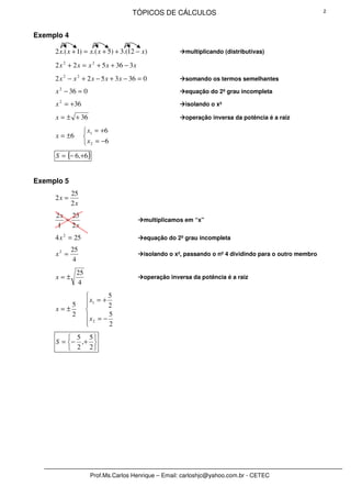TÓPICOS DE CÁLCULOS                                                 2




Exemplo 4

     2 x.( x + 1) = x.( x + 5) + 3.(12 − x )            multiplicando (distributivas)

     2 x 2 + 2 x = x 2 + 5 x + 36 − 3 x
     2 x 2 − x 2 + 2 x − 5 x + 3 x − 36 = 0             somando os termos semelhantes

     x 2 − 36 = 0                                       equação do 2º grau incompleta

     x 2 = +36                                          isolando o x²

     x = ± + 36                                         operação inversa da potência é a raiz

                   x1 = +6
     x = ±6       
                   x 2 = −6
     S = {− 6,+6}


Exemplo 5
            25
     2x =
            2x
     2 x 25
        =                                 multiplicamos em “x”
      1   2x
     4 x 2 = 25                           equação do 2º grau incompleta

            25
     x2 =                                 isolando o x², passando o nº 4 dividindo para o outro membro
             4
                25
     x=±                                  operação inversa da potência é a raiz
                4
                             5
            5         x1 = + 2
                     
     x=±             
            2        x = − 5
                      2
                             2
          5 5
     S = − ,+ 
          2 2




                      Prof.Ms.Carlos Henrique – Email: carloshjc@yahoo.com.br - CETEC
 