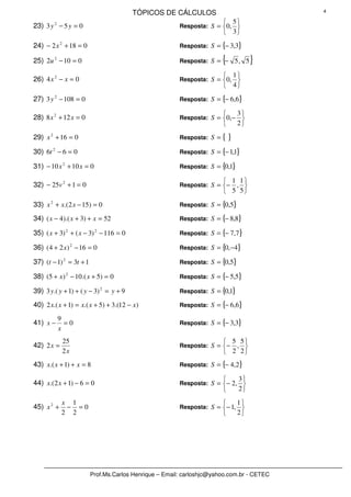 TÓPICOS DE CÁLCULOS                                4

                                                                        5
23) 3 y 2 − 5 y = 0                                     Resposta: S = 0, 
                                                                        3
24) − 2 x 2 + 18 = 0                                    Resposta: S = {− 3,3}

25) 2u 2 − 10 = 0                                       Resposta: S = −{       5, 5   }
                                                                        1
26) 4 x 2 − x = 0                                       Resposta: S = 0, 
                                                                        4
27) 3 y 2 − 108 = 0                                     Resposta: S = {− 6,6}

                                                                              3
28) 8 x 2 + 12 x = 0                                    Resposta: S = 0,−      
                                                                              2

29) x 2 + 16 = 0                                        Resposta: S = {    }
30) 6t 2 − 6 = 0                                        Resposta: S = {− 1,1}

31) − 10 x 2 + 10 x = 0                                 Resposta: S = {0,1}

                                                                        1 1
32) − 25v 2 + 1 = 0                                     Resposta: S = −  , 
                                                                        5 5
33) x 2 + x.( 2 x − 15) = 0                             Resposta: S = {0,5}

34) ( x − 4).( x + 3) + x = 52                          Resposta: S = {− 8,8}

35) ( x + 3) 2 + ( x − 3) 2 − 116 = 0                   Resposta: S = {− 7,7}

36) ( 4 + 2 x ) 2 − 16 = 0                              Resposta: S = {0,−4}

37) (t − 1) 2 = 3t + 1                                  Resposta: S = {0,5}

38) (5 + x ) 2 − 10 .( x + 5) = 0                       Resposta: S = {− 5,5}

39) 3 y.( y + 1) + ( y − 3) 2 = y + 9                   Resposta: S = {0,1}

40) 2 x.( x + 1) = x.( x + 5) + 3.(12 − x )             Resposta: S = {− 6,6}

          9
41) x −     =0                                          Resposta: S = {− 3,3}
          x
            25                                                          5 5
42) 2 x =                                               Resposta: S = −  , 
            2x                                                          2 2
43) x.( x + 1) + x = 8                                  Resposta: S = {− 4,2}

                                                                               3
44) x.( 2 x + 1) − 6 = 0                                Resposta: S = − 2, 
                                                                               2

            x 1                                                               1
45) x 2 +    − =0                                       Resposta: S =  − 1, 
            2 2                                                               2




                         Prof.Ms.Carlos Henrique – Email: carloshjc@yahoo.com.br - CETEC
 