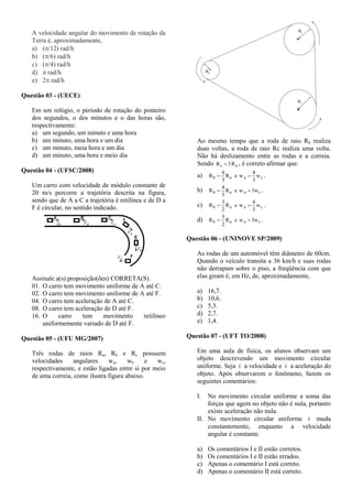 A velocidade angular do movimento de rotação da
Terra é, aproximadamente,
a) (/12) rad/h
b) (/6) rad/h
c) (/4) rad/h
d)  rad/h
e) 2 rad/h
Questão 03 - (UECE)
Em um relógio, o período de rotação do ponteiro
dos segundos, o dos minutos e o das horas são,
respectivamente:
a) um segundo, um minuto e uma hora
b) um minuto, uma hora e um dia
c) um minuto, meia hora e um dia
d) um minuto, uma hora e meio dia
Questão 04 - (UFSC/2008)
Um carro com velocidade de módulo constante de
20 m/s percorre a trajetória descrita na figura,
sendo que de A a C a trajetória é retilínea e de D a
F é circular, no sentido indicado.
Assinale a(s) proposição(ões) CORRETA(S).
01. O carro tem movimento uniforme de A até C.
02. O carro tem movimento uniforme de A até F.
04. O carro tem aceleração de A até C.
08. O carro tem aceleração de D até F.
16. O carro tem movimento retilíneo
uniformemente variado de D até F.
Questão 05 - (UFU MG/2007)
Três rodas de raios Ra, Rb e Rc possuem
velocidades angulares wa, wb e wc,
respectivamente, e estão ligadas entre si por meio
de uma correia, como ilustra figura abaixo.
Ao mesmo tempo que a roda de raio Rb realiza
duas voltas, a roda de raio Rc realiza uma volta.
Não há deslizamento entre as rodas e a correia.
Sendo ac R3R  , é correto afirmar que:
a) caab w
3
4
weR
3
4
R  .
b) caab w3weR
3
4
R  .
c) caab w
3
4
weR
2
3
R  .
d) caab w3weR
2
3
R  .
Questão 06 - (UNINOVE SP/2009)
As rodas de um automóvel têm diâmetro de 60cm.
Quando o veículo transita a 36 km/h e suas rodas
não derrapam sobre o piso, a freqüência com que
elas giram é, em Hz, de, aproximadamente,
a) 16,7.
b) 10,6.
c) 5,3.
d) 2,7.
e) 1,4.
Questão 07 - (UFT TO/2008)
Em uma aula de física, os alunos observam um
objeto descrevendo um movimento circular
uniforme. Seja v

a velocidade e v

a aceleração do
objeto. Após observarem o fenômeno, fazem os
seguintes comentários:
I. No movimento circular uniforme a soma das
forças que agem no objeto não é nula, portanto
existe aceleração não nula.
II. No movimento circular uniforme v

muda
constantemente, enquanto a velocidade
angular é constante.
a) Os comentários I e II estão corretos.
b) Os comentários I e II estão errados.
c) Apenas o comentário I está correto.
d) Apenas o comentário II está correto.
 