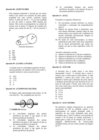 Questão 08 - (ESPCEX/2009)
Uma máquina industrial é movida por um motor
elétrico que utiliza um conjunto de duas polias,
acopladas por uma correia, conforme figura
abaixo. A polia de raio R1 = 15 cm está acoplada
ao eixo do motor e executa 3000 rotações por
minuto. Não ocorre escorregamento no contato da
correia com as polias. O número de rotações por
minuto, que a polia de raio R2 = 60 cm executa, é
de
Desenho Ilustrativo
a) 250
b) 500
c) 750
d) 1000
e) 1200
Questão 09 - (FAMECA SP/2010)
A relação entre as velocidades angulares de duas
pessoas paradas, em relação à Terra, uma sobre o
equador terrestre e outra, no polo norte, é
a) zero.
b) 1/24.
c) 1/12.
d) 1.
e) 6.
Questão 10 - (UNIMONTES MG/2010)
Na figura, estão representadas duas polias, A e B,
com raios RA < RB, acopladas por um eixo.
É CORRETO afirmar:
a) As velocidades angulares dos pontos
periféricos da polia A são iguais às dos
pontos periféricos da polia B.
b) As velocidades angulares dos pontos
periféricos da polia A são maiores do que as
dos pontos periféricos da polia B.
c) As velocidades lineares dos pontos
periféricos da polia A são iguais às dos
pontos periféricos da polia B.
d) As velocidades lineares dos pontos
periféricos da polia A são maiores do que as
dos pontos periféricos da polia B.
Questão 11 - (UEL)
Considere as seguintes afirmativas:
I. No movimento circular uniforme, os vetores
velocidade e aceleração são perpendiculares
entre si.
II. Objetos de mesma forma e dimensões, mas
com massas diferentes, quando soltos de uma
mesma altura, por estarem sob a influência da
mesma aceleração gravitacional, chegam ao
solo no mesmo instante.
III. Do ponto de vista microscópico, as forças
responsáveis pelo atrito entre duas superfícies
são as forças gravitacionais que atuam nas
regiões em que as duas superfícies estão em
contato.
Assinale a alternativa correta.
a) Apenas as afirmativas I e III são verdadeiras.
b) Apenas as afirmativas II e III são verdadeiras.
c) Apenas as afirmativas I e II são verdadeiras.
d) Apenas a afirmativa III é verdadeira.
e) Todas as afirmativas são verdadeiras.
Questão 12 - (UEL PR)
A bicicleta tem o pedal preso a um disco
denominado “coroa”. A corrente liga a coroa à
catraca, que é o disco preso à roda traseira. A cada
pedalada, a catraca gira várias vezes, pois seu
diâmetro é menor que o diâmetro da coroa. Qual é
a distância percorrida por uma bicicleta de aro 33
(raio da roda igual a 33cm), cuja coroa tem raio
três vezes maior que o raio da catraca, no período
igual a uma pedalada?
a) 5,3 m
b) 5,7 m
c) 6,2 m
d) 6,8 m
e) 7,1 m
Questão 13 - (UEL PR/2006)
Os primeiros relógios baseavam-se no aparente
movimento do Sol na abóboda celeste e no
deslocamento da sombra projetada sobre a
superfície de um corpo iluminado pelo astro.
Considere que: a Terra é esférica e seu período de
rotação é de 24 horas no sentido oeste-leste; o
tempo gasto a cada 15º de rotação é de 1 hora; o
triângulo Brasília/Centro da Terra/Luzaka
(Zâmbia) forma, em seu vértice central, um ângulo
de 75°.
 