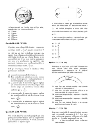 A hora marcada em Luzaka, num relógio solar,
quando o sol está a pino em Brasília é:
a) 5 horas.
b) 9 horas.
c) 12 horas.
d) 17 horas.
e) 21 horas.
Questão 14 - (UEL PR/2010)
Considere uma esfera sólida de raio r e momento
de inércia inicial 2
ii mr
5
2
I  que gira com período T
ao redor de um eixo vertical que passa por seu
centro. Essa esfera possui matéria uniformemente
distribuída através de seu volume. Devido a um
desequilíbrio de forças, essa matéria rearranja-se
em uma nova configuração de equilíbrio cuja
geometria é a de uma casca com formato esférico e
momento de inércia final 2
ff mr
3
2
I  .
Sob que condições o período de rotação da esfera
permanecerá inalterado?
a) Aumento na velocidade de rotação .
b) Esta condição será satisfeita se os raios iniciais
e finais forem iguas: ri = rf já que neste caso o
momento angular será conservado.
c) A conservação do momento angular implica
em uma diminuição da velocidade angular e ao
mesmo tempo um aumento no raio da esfera
de forma que if r
3
5
r  .
d) A conservação do momento angular implica
em uma diminuição do raio da esfera de forma
que if r
3
2
r  .
e) A conservação do momento angular implica
em uma diminuição do raio da esfera de forma
que if r
5
3
r  .
Questão 15 - (UEL PR/2010)
Um ciclista descreve uma volta completa em uma
pista que se compõe de duas retas de comprimento
L e duas semicircunferências de raio R conforme
representado na figura a seguir.
A volta dá-se de forma que a velocidade escalar
média nos trechos retos é v e nos trechos curvos é
v
3
2
. O ciclista completa a volta com uma
velocidade escalar média em todo o percurso igual
a v
5
4
.
A partir dessas informações, é correto afirmar que
o raio dos semicírculos é dado pela expressão:
a) L = πR
b)
2
R
L


c)
3
R
L


d)
4
R
L


e)
2
R3
L


Questão 16 - (UEM PR)
Um carro se move com velocidade constante em
uma estrada curva num plano horizontal.
Desprezando-se a resistência do ar, pode-se
afirmar corretamente que sobre o carro atua;
01. uma força na mesma direção e em sentido
contrário ao centro da curva.
02. uma força de atrito na mesma direção e no
mesmo sentido do centro da curva.
04. uma força perpendicular à trajetória e dirigida
para cima.
08. uma força perpendicular à trajetória e dirigida
para baixo.
16. uma força na mesma direção e no mesmo
sentido do movimento do carro.
Questão 17 - (UEM PR)
Uma barra constituída de material isolante tem, em
cada extremidade, uma carga de 1 C. Se a barra
girar em torno de seu ponto médio com velocidade
angular w = 8  rad/s, podemos afirmar que
01. a barra completará quinze voltas em
cada segundo.
 