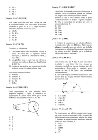 b) 1,4 
c) 1,6 
d) 1,8 
e) 2,0 
Questão 24 - (FUVEST SP)
Dois carros percorrem uma pista circular, de raio,
R, no mesmo sentido, com velocidades de módulos
constantes e iguais a v e 3v. O tempo decorrido
entre dois encontros sucessivos vale:
a)  R/3v
b) 2  R/3v
c)  R/v
d) 2  R/v
e) 3  R/v
Questão 25 - (PUC PR)
Considere as afirmativas:
I. Um corpo realiza um movimento circular e
efetua 50 voltas em 25 segundos. Nestas
condições, o período e a freqüência valem, 2
Hz e 0,5 s.
II. Um pêndulo leva 4s para ir de um extremo a
outro de sua oscilação. Logo, sua freqüência é
de 0,25 Hz.
III. Um corpo que realiza um movimento circular
uniforme tem aceleração resultante nula.
Está correta ou estão corretas:
a) Somente I.
b) Somente II.
c) Somente III.
d) II e III.
e) Todas.
Questão 26 - (UNIUBE MG)
Duas engrenagens de uma máquina estão
acopladas segundo a figura. A freqüência da
engrenagem A é cinco vezes maior que a de B,
portanto a relação entre os raios de A e B é
RA
RB
a) 2
b) 1
c)
2
1
d)
4
1
e)
5
1
Questão 27 - (UESC BA/2007)
Um projétil é disparado contra um cilindro que se
encontra a 10m de distância, girando em torno do
seu próprio eixo, com freqüência de 180rpm.
Sabendo-se que o arco medido entre o ponto
visado no momento do disparo e o ponto atingido é
de 12°, a velocidade do projétil, em m/s, é,
aproximadamente, de
01. 800
02. 900
03. 1000
04. 1100
05. 1200
Questão 28 - (UFPE)
O ponteiro de segundos de um relógio defeituoso
completa uma volta em 1,02min. Após quantos
minutos, marcados em um relógio que trabalha
corretamente, o relógio defeituoso estará marcando
um minuto a menos? Suponha que o período do
relógio defeituoso é constante.
Questão 29 - (UFU MG)
Um ciclista parte de A para B com velocidade
constante v

, em linha reta. Seu pássaro de
estimação, partindo no mesmo instante que ele,
acompanha-o, descrevendo a trajetória semi-
circular de raio R da figura, com velocidade
escalar constante.
A velocidade angular constante  que deverá ter o
pássaro para que chegue em B no mesmo instante
que o ciclista será:

A B
R
v
a)  . v / (2R)
b) v / ( . R)
c)  / (v . R)
d) 2 R/v
e) v / (2 R)
Questão 30 - (MACK SP)
Ao observarmos um relógio convencional, vemos
que pouco tempo depois das 6,50 h o ponteiro dos
minutos se encontra exatamente sobre o das horas.
O intervalo de tempo mínimo, necessário para que
ocorra um novo encontro, é:
a) 1,00 h
b) 1,05 h
c) 1,055 h
d)
h
11
12
 