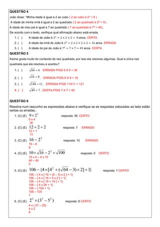 QUESTÃO 4
João disse: “Minha idade é igual a 2 ao cubo ( 2 ao cubo é 2³ = 8 )
A idade de minha irmã é igual a 2 ao quadrado ( 2 ao quadrado é 2² = 4) .
A idade de meu pai é igual a 7 ao quadrado ( 7 ao quadrado é 7² = 49) .
De acordo com o texto, verifique qual afirmação abaixo está errada.
   1. ( )       A idade de João é                         anos. CERTA
   2. ( )       A idade da irmã de João é                                 anos. ERRADA
   3. ( )       A idade do pai de João é                      anos. CERTA
QUESTÃO 5
Karine gosta muito do conteúdo de raiz quadrada, por isso ela resolveu algumas. Qual a única raiz
quadrada que ela resolveu e acertou?

   1. ( )         64  6 ERRADA POIS 6 X 6 = 36

   2. ( )        16  8 . ERRADA POIS 8 X 8 = 16

   3. ( )        144  11 . ERRADA POIS 11X11 = 121
   4. ( )         49  7 . CERTA POIS 7 X 7 = 49


QUESTÃO 6
Resolva num rascunho as expressões abaixo e verifique se as respostas colocadas ao lado estão
certas ou erradas..
   1. (C) (E)   9  22                     resposta: 36. CERTO
                9x4
                36
   2. (C) (E)   12  2  2                  resposta: 7     ERRADO
                12 + 1
                 13

   3. (C) (E)   16  2 3                     resposta: 10      ERRADO
                16 – 8
                8
   4. (C) (E)   10  16  2 2  100                         resposta: 0    CERTO
                10 x 4 – 4 x 10
                40 – 40
                0

   5. (C) (E)   106  {4  [4 2  ( 64  3)  2]  1}                         resposta: 1 CERTO
                106 – { 4 x [ 16 + (8 – 3) x 2 ] + 1}
                106 – { 4 x [ 16 + 5 x 2 ] + 1}
                106 – { 4 x [ 16 + 10 ] + 1}
                106 – { 4 x 26 + 1}
                106 – { 104 + 1}
                106 – 105
                1

   6. (C) (E)   2 2  (33  5 2 )             resposta: 8 CERTO
                4 x ( 27 – 25)
                4x2
                8
 