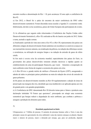 encontro recebeu a denominação de Rio + 10, pois aconteceu 10 anos após a conferência do
Rio-92.
e) Em 2012, o Brasil foi o palco do encontro da maior conferência da ONU sobre
desenvolvimento sustentável. Foram discutidas nessa ocasião a Agenda 21 e economia verde.
Infelizmente, devido à crise econômica, países da União Europeia não participaram do evento.
2) As afirmativas que seguem estão relacionadas à Conferência das Nações Unidas sobre
Desenvolvimento Sustentável, a Rio+20, realizada no Rio de Janeiro em junho de 2012. Sobre
o tema, assinale a opção correta:
a) Analisando o período de vinte anos entre a Eco 92 e a Rio+20, representantes dos países em
diferentes estágios de desenvolvimento foram unânimes em reconhecer os sensíveis avanços no
uso racional dos recursos naturais, na erradicação da pobreza, na redução das diferenças sociais
e econômicas, na utilização de energias limpas e na redução da emissão de gases de efeito
estufa.
b) Em meio à severa crise da economia mundial, especialmente dos países do Euro, os
governantes dos países desenvolvidos tomaram atitudes decisivas e rápidas quanto ao
estabelecimento de cotas de participação financeira, que visem fomentar a recuperação do
meio ambiente como forma de resgatar a economia dos países em crise.
c) A Rio+20 teve o grande mérito de ratificar o Protocolo de Kyoto (1997), assegurando a
adesão de todos os principais países poluidores na meta de redução dos níveis de emissão de
gases poluentes.
d) Os países em desenvolvimento reunidos na Rio+20 regulamentaram a adoção de áreas de
preservação nas margens dos rios, decidindo que essa medida deve ser aplicada apenas aos rios
de grande porte e em grandes propriedades.
e) A Conferência da ONU denominada Rio+20 discutiu temas para o futuro e produziu uma
declaração intitulada “O Futuro que queremos”, preocupada em atingir uma economia
sustentável que busque reduzir a degradação do meio ambiente, que combata a pobreza e
assegure a produção de alimentos para todos.
3)
Densidade populacional no limite
Ultrapassamos os 7 bilhões de pessoas. O aumento da presença humana sobre a Terra é uma das
principais causas do agravamento da crise ambiental e uma das maiores ameaças ao planeta. Quanto
maior o número de pessoas, maior a demanda por energia, que, para ser produzida, depende
 