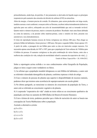 primordialmente, ainda hoje, do petróleo. E são justamente os derivados do líquido negro os principais
responsáveis pelo aumento das emissões de dióxido de carbono (CO2) na atmosfera.
Além da energia, o homem precisa de comida. Os alimentos, para serem produzidos em larga escala,
também oneram o meio ambiente: avançam sobre as florestas, recebem indiscriminadamente defensivos
agrícolas para seu cultivo, reforçando um ciclo de insustentabilidade que está se tornando inviável.
Quanto maior o número de pessoas, maior o consumo de produtos. Resultado: mais uma fatura debitada
na conta da natureza, a da pressão sobre matérias-primas, como o minério de ferro, presente nos
automóveis e nos eletrodomésticos.
O ritmo de reprodução humana cresceu de forma vertiginosa nos últimos 200 anos. Para chegar ao
primeiro bilhão de habitantes, foram precisos 1.800 anos. Daí para o segundo bilhão, foram apenas 123.
A partir de então, a passagem de um bilhão para outro se deu em intervalos sempre menores. Foi
necessária apenas uma década, de 1987 a 1997, para que a população da Terra saltasse de 5 bilhões para
6 bilhões de pessoas. O aumento vertiginoso se deu pela combinação de vários fatores, entre eles a
melhoria das condições de vida, redução da mortalidade infantil e aumento da expectativa de vida [...].
Estado de Minas. Especial Rio + 20, 10/06/2012.
Sobre a reportagem acima exibida e os seus conhecimentos sobre Geografia da População,
julgue os itens a seguir como verdadeiros ou falsos.
1) Ao afirmar que a população mundial ultrapassou os sete bilhões de habitantes, o autor está
se referindo à densidade demográfica do planeta, conforme expressa o título do artigo.
2) Caso o número de pessoas do planeta seja superior à disponibilidade de recursos naturais,
podemos dizer que teremos uma ocorrência de superpovoamento em escala global.
3) No último parágrafo, ao mencionar os números do crescimento da população da Terra, o
autor está se referindo ao crescimento vegetativo do planeta.
4) A expressão “expectativa de vida” citada no texto refere-se ao crescimento qualitativo da
população com base no aumento do IDH (Índice de Desenvolvimento Humano).
5) Com a leitura do texto, podemos perceber que a linha de raciocínio do autor se baseia nas
concepções da Teoria Malthusiana sobre a população.
Assinale a alternativa correta:
a) f-v-f-f-v
b) f-v-v-f-v
c) v-v-v-f-v
d) f-v-v-f-f
 