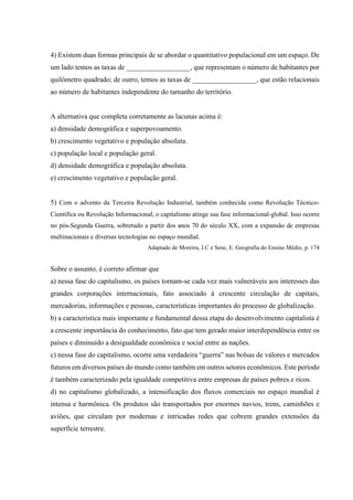 4) Existem duas formas principais de se abordar o quantitativo populacional em um espaço. De
um lado temos as taxas de __________________, que representam o número de habitantes por
quilômetro quadrado; de outro, temos as taxas de __________________, que estão relacionais
ao número de habitantes independente do tamanho do território.
A alternativa que completa corretamente as lacunas acima é:
a) densidade demográfica e superpovoamento.
b) crescimento vegetativo e população absoluta.
c) população local e população geral.
d) densidade demográfica e população absoluta.
e) crescimento vegetativo e população geral.
5) Com o advento da Terceira Revolução Industrial, também conhecida como Revolução Técnico-
Científica ou Revolução Informacional, o capitalismo atinge sua fase informacional-global. Isso ocorre
no pós-Segunda Guerra, sobretudo a partir dos anos 70 do século XX, com a expansão de empresas
multinacionais e diversas tecnologias no espaço mundial.
Adaptado de Moreira, J.C e Sene, E. Geografia do Ensino Médio, p. 174
Sobre o assunto, é correto afirmar que
a) nessa fase do capitalismo, os países tornam-se cada vez mais vulneráveis aos interesses das
grandes corporações internacionais, fato associado à crescente circulação de capitais,
mercadorias, informações e pessoas, características importantes do processo de globalização.
b) a característica mais importante e fundamental dessa etapa do desenvolvimento capitalista é
a crescente importância do conhecimento, fato que tem gerado maior interdependência entre os
países e diminuído a desigualdade econômica e social entre as nações.
c) nessa fase do capitalismo, ocorre uma verdadeira “guerra” nas bolsas de valores e mercados
futuros em diversos países do mundo como também em outros setores econômicos. Este período
é também caracterizado pela igualdade competitiva entre empresas de países pobres e ricos.
d) no capitalismo globalizado, a intensificação dos fluxos comerciais no espaço mundial é
intensa e harmônica. Os produtos são transportados por enormes navios, trens, caminhões e
aviões, que circulam por modernas e intricadas redes que cobrem grandes extensões da
superfície terrestre.
 