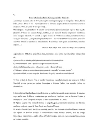 6)
Como o banco dos Brics altera a geopolítica financeira
A instituição criada em julho de 2014 pelas nações que integram o grupo de emergentes – Brasil, Rússia,
Índia, China e África do Sul – pretende financiar os primeiros projetos de desenvolvimento sustentável
em países pobres já a partir do ano que vem (…)
O acordo para a criação do banco de fomento a investimentos públicos entrou em vigor no dia 3 de julho
[de 2015]. O banco terá sede em Xangai, na China, e será presidido durante um primeiro mandato de
cinco anos pelo indiano K. V. Kamath. O capital inicial é de 50 bilhões de dólares, somado a um fundo
de resgate financeiro – Arranjo Contingente de Reservas – no valor de 100 bilhões de dólares. Os líderes
dos Brics definem os detalhes do funcionamento da instituição nesta quarta e quinta-feira, durante a
cúpula (…).
Deutsche Welle, 08 jul. 2015. Acesso em: 14 ago. 2015 (adaptado).
A posição dos BRICS na geopolítica atual, mediante a ação acima exposta, reflete uma postura
de:
a) concorrência com os principais centros comerciais estrangeiros.
b) desalinhamento com a política dos países desenvolvidos.
c) disputa bélica entre países subdesenvolvidos e desenvolvidos.
d) liderança sobre as economias emergentes e do chamado “segundo mundo”.
e) subalternidade perante os polos dominantes de poder na ordem mundial atual.
7) Com o final da Guerra Fria, o mundo vislumbrou o estabelecimento de uma nova Ordem
Mundial, o que provocou muitas discussões e debates. Sobre essa questão, julgue as
alternativas:
I. Com o fim da Bipolaridade, o mundo tornou-se multipolar, devido ao crescimento de algumas
superpotências e de blocos econômicos que atualmente rivalizam com os Estados Unidos, a
exemplo da União Europeia, do Japão e, mais recentemente, da China;
II. Após a Guerra Fria, o mundo tornou-se unipolar, pois, para muitos analistas, não há mais
nenhuma potência capaz de fazer frente aos Estados Unidos.
III. Com o fim da União Soviética, o mundo passou a ser chamado de unimultipolar, uma vez
que apenas os Estados Unidos se consolidaram como potência militar, mas no campo
tecnológico e econômico, Japão, China e União Europeia também exercem papel de destaque
no cenário mundial.
 