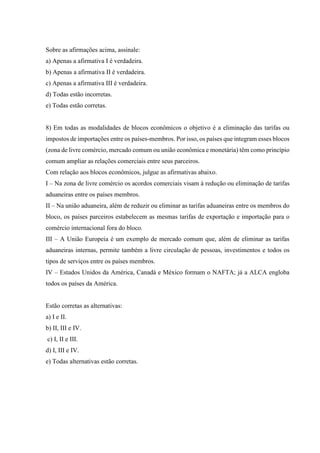 Sobre as afirmações acima, assinale:
a) Apenas a afirmativa I é verdadeira.
b) Apenas a afirmativa II é verdadeira.
c) Apenas a afirmativa III é verdadeira.
d) Todas estão incorretas.
e) Todas estão corretas.
8) Em todas as modalidades de blocos econômicos o objetivo é a eliminação das tarifas ou
impostos de importações entre os países-membros. Por isso, os países que integram esses blocos
(zona de livre comércio, mercado comum ou união econômica e monetária) têm como princípio
comum ampliar as relações comerciais entre seus parceiros.
Com relação aos blocos econômicos, julgue as afirmativas abaixo.
I – Na zona de livre comércio os acordos comerciais visam à redução ou eliminação de tarifas
aduaneiras entre os países membros.
II – Na união aduaneira, além de reduzir ou eliminar as tarifas aduaneiras entre os membros do
bloco, os países parceiros estabelecem as mesmas tarifas de exportação e importação para o
comércio internacional fora do bloco.
III – A União Europeia é um exemplo de mercado comum que, além de eliminar as tarifas
aduaneiras internas, permite também a livre circulação de pessoas, investimentos e todos os
tipos de serviços entre os países membros.
IV – Estados Unidos da América, Canadá e México formam o NAFTA; já a ALCA engloba
todos os países da América.
Estão corretas as alternativas:
a) I e II.
b) II, III e IV.
c) I, II e III.
d) I, III e IV.
e) Todas alternativas estão corretas.
 