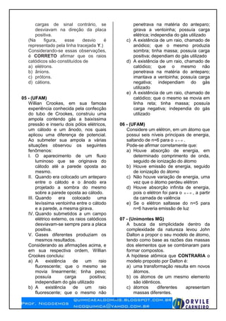 2
cargas de sinal contrário, se
desviavam na direção da placa
positiva.
(Na figura, esse desvio é
representado pela linha tracejada Y.)
Considerando-se essas observações,
é CORRETO afirmar que os raios
catódicos são constituídos de
a) elétrons.
b) ânions.
c) prótons.
d) cátions.
05 - (UFAM)
Willian Crookes, em sua famosa
experiência conhecida pela confecção
do tubo de Crookes, construiu uma
ampola contendo gás a baixíssima
pressão e inseriu dois pólos elétricos,
um cátodo e um ânodo, nos quais
aplicou uma diferença de potencial.
Ao submeter sua ampola a várias
situações observou os seguintes
fenômenos:
I. O aparecimento de um fluxo
luminoso que se originava do
cátodo até a parede oposta ao
mesmo.
II. Quando era colocado um anteparo
entre o cátodo e o ânodo era
projetado a sombra do mesmo
sobre a parede oposta ao cátodo.
III. Quando era colocado uma
levíssima ventoinha entre o cátodo
e a parede, a mesma girava.
IV. Quando submetidos a um campo
elétrico externo, os raios catódicos
desviavam-se sempre para a placa
positiva.
V. Gases diferentes produziam os
mesmos resultados.
Considerando as afirmações acima, e
em sua respectiva ordem, Willian
Crookes concluiu:
a) A existência de um raio
fluorescente; que o mesmo se
movia linearmente; tinha peso;
possuía carga positiva;
independiam do gás utilizado
b) A existência de um raio
fluorescente; que o mesmo não
penetrava na matéria do anteparo;
girava a ventoinha; possuía carga
elétrica; independia do gás utilizado
c) A existência de um raio, chamado de
anódico; que o mesmo produzia
sombra; tinha massa; possuía carga
positiva; dependiam do gás utilizado
d) A existência de um raio, chamado de
catódico; que o mesmo não
penetrava na matéria do anteparo;
imantava a ventoinha; possuía carga
negativa; independiam do gás
utilizado
e) A existência de um raio, chamado de
catódico; que o mesmo se movia em
linha reta; tinha massa; possuía
carga negativa; independia do gás
utilizado
06 - (UFAM)
Considere um elétron, em um átomo que
possui seis níveis principais de energia,
saltando de n=6 para o n .
Pode-se afirmar corretamente que:
a) Houve absorção de energia, em
determinado comprimento de onda,
seguido de ionização do átomo
b) Houve emissão de energia, seguido
de ionização do átomo
c) Não houve variação de energia, uma
vez que o átomo perdeu elétron
d) Houve absorção infinita de energia,
pois o elétron foi para o n , a partir
da camada de valência
e) Se o elétron saltasse do n=5 para
n=6 haveria emissão de luz
07 - (Unimontes MG)
A busca da simplicidade dentro da
complexidade da natureza levou John
Dalton a propor o seu modelo de átomo,
tendo como base as razões das massas
dos elementos que se combinaram para
formar compostos.
A hipótese atômica que CONTRARIA o
modelo proposto por Dalton é:
a) uma transformação resulta em novos
átomos.
b) os átomos de um mesmo elemento
são idênticos.
c) átomos diferentes apresentam
massas diferentes.
 