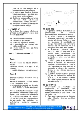 4
para um de alta energia, há a
emissão de radiação (energia).
c) O elétron pode assumir qualquer
estado estacionário permitido sem
absorver ou emitir radiação.
d) No átomo, a separação energética
entre dois estados estacionários
consecutivos é sempre a mesma.
e) No átomo, o elétron pode assumir
qualquer valor de energia.
11 - (UNESP SP)
Na evolução dos modelos atômicos, a
principal contribuição introduzida pelo
modelo de Bohr foi:
a) a indivisibilidade do átomo.
b) a existência de nêutrons.
c) a natureza elétrica da matéria.
d) a quantização de energia das
órbitas eletrônicas.
e) a maior parte da massa do átomo
está no núcleo.
TEXTO: - Comum à questão: 12
Texto
Misera! Tivesse eu aquela enorme,
aquela
Claridade imortal, que toda a luz
resume!
ASSIS, Machado. “Circulo vicioso”.
Texto 2
Energias quânticas modelam seios e
braços.
Explico o momento, a nave tomba,
gotas translúcidas giram
prótons e nêutrons neste céu de maio.
CARNEIRO, A. “Ondas quânticas”.
Ambos os textos fazem referência ao
processo de emissão de luz por vaga-
lumes. Esse processo de emissão de
luz ocorre por causa de um conjunto
de reações químicas que resultam na
transformação da luciferina em
oxiluciferina, conforme esquema
abaixo.
Luciferase, ATP, O2, Mg2+
HO S
N
S
N
H
C
OH
O
Luciferina
HO S
N
S
N
OOH
C
OH
O
A
HO S
N
S
N
O
HO S
N
S
N
C
O
O
O
BOxiluciferina
CO2
LUZ
12 - (UEG GO)
A respeito da estrutura da matéria e das
propriedades da radiação
eletromagnética, é CORRETO afirmar:
a) No texto 2 (linha 1), a expressão
“Energias quânticas”, segundo o
modelo atômico de Rutherford, pode
ser associada à quantidade de
energia necessária para promover a
transição de um elétron de um nível
energético para outro mais externo.
b) A expressão “Claridade imortal”
(texto 1, linha 2) refere-se à luz
emitida pelos vaga-lumes que,
segundo a química quântica, pode
comportar-se como onda ou como
partícula.
c) O texto 2 (linha 3) faz referência a
prótons e nêutrons. No decaimento
radioativo de um elemento químico,
com a emissão de uma partícula α,
enquanto o número das primeiras
diminui o das últimas permanece
constante.
d) Quando o número quântico principal
(n) de um determinado elétron for
igual a 2, o seu número quântico
magnético poderá apresentar valores
que vão de -2 a +2.
13 - (UNIFOR CE)
Considerando os resultados da
experiência de Rutherford, que
investigou a deflexão de partículas alfa
em lâminas metálicas muito finas, pode-
se afirmar que:
I. Eles seriam os mesmos, se tivessem
sido utilizadas lâminas metálicas
espessas.
 