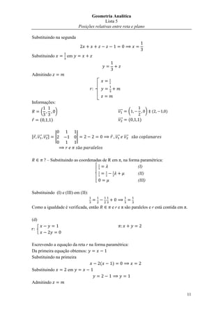 Geometria Analítica
                                                Lista 5
                                 Posições relativas entre reta e plano

Substituindo na segunda



Substituindo            em



Admitindo


                                       


Informações:

      (             )                                   ⃗⃗⃗⃗          (          ) (   )

      (         )                                       ⃗⃗⃗⃗          (    )


, ⃗⃗⃗⃗ ⃗⃗⃗⃗ -       |        |                       ⃗⃗⃗⃗      ⃗⃗⃗⃗




           – Substituindo as coordenadas de R em π, na forma paramétrica:
                                                           (I)
                                                                          (II)
                                                                          (III)

Substituindo (I) e (III) em (II):


Como a igualdade é verificada, então               e r e π são paralelos e r está contida em π.

(d)




Escrevendo a equação da reta r na forma paramétrica:
Da primeira equação obtemos:
Substituindo na primeira
                                     (     )
Substituindo       em

Admitindo

                                                                                              11
 