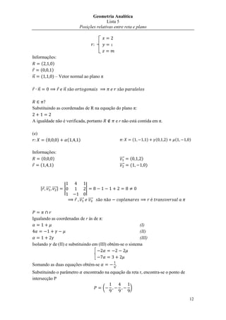 Geometria Analítica
                                                 Lista 5
                                  Posições relativas entre reta e plano


                                                 

Informações:
     (    )
    (    )
⃗    (    ) – Vetor normal ao plano π

      ⃗                   ⃗



Substituindo as coordenadas de R na equação do plano π:

A igualdade não é verificada, portanto                    e r não está contida em π.

(e)
             (        )       (   )                                    (       )   (   )   (       )


Informações:
     (    )                                                 ⃗⃗⃗⃗   (       )
    (    )                                                  ⃗⃗⃗⃗   (           )




          , ⃗⃗⃗⃗ ⃗⃗⃗⃗ -   |               |

                                  ⃗⃗⃗⃗        ⃗⃗⃗⃗



Igualando as coordenadas de r às de π:
                                                                   (I)
                                                                   (II)
                                                                   (III)
Isolando          de (II) e substituindo em (III) obtém-se o sistema



Somando as duas equações obtém-se
Substituindo o parâmetro                 encontrado na equação da reta r, encontra-se o ponto de
intersecção P

                                                      (            )

                                                                                                   12
 