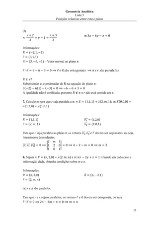 Geometria Analítica
                                           Lista 5
                            Posições relativas entre reta e plano


(f)




Informações:
     (       )
    (    )
⃗    (       ) – Vetor normal ao plano π

      ⃗                             ⃗



Substituindo as coordenadas de R na equação do plano π:
 ( )       ( ) ( )
A igualdade não é verificada, portanto     e r não está contida em π.

7. Calcule m para que r seja paralela a π:            (         )      (       )      (     )
  (     )    (     ).

Informações:
     (    )                                          ⃗⃗⃗⃗   (          )
    (       )                                        ⃗⃗⃗⃗   (          )

Para que r seja paralela ao plano π, os vetores ⃗⃗⃗⃗ ⃗⃗⃗⃗           devem ser coplanares, ou seja,
linearmente dependentes.

, ⃗⃗⃗⃗ ⃗⃗⃗⃗ -       |           |


8. Sejam       (      )    (      )                                    . Usando em cada caso a
informação dada, obtenha condições sobre m e n.

Informações:
     (    )                                          ⃗      (              )
    (      )

(a) r e π são paralelos;

Para que r e π sejam paralelos, os vetores      e ⃗ devem ser ortogonais, ou seja
   ⃗

                                                                                                 13
 
