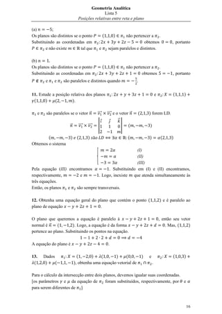 Geometria Analítica
                                              Lista 5
                               Posições relativas entre reta e plano

(a)
Os planos são distintos se o ponto                  (       )    não pertencer a .
Substituindo as coordenadas em                                              obtemos                     , portanto
        e não existe        tal que            e        sejam paralelos e distintos.

(b)
Os planos são distintos se o ponto                  (       )           não pertencer a .
Substituindo as coordenadas em                                                   obtemos                , portanto
           e   e    são paralelos e distintos quando                         .


11. Estude a posição relativa dos planos                                                     e          (     )
 (     )    (         ).

      e    são paralelos se o vetor ⃗        ⃗⃗⃗⃗       ⃗⃗⃗⃗ e o vetor ⃗     (       ) forem LD.
                                                                ⃗
                         ⃗     ⃗⃗⃗⃗   ⃗⃗⃗⃗   |                      |   (            )

        (                ) (          )                                 (            )            (     )
Obtemos o sistema
                                                                  (I)
                                                                  (II)
                                                                  (III)
Pela equação (III) encontramos                     . Substituindo em (I) e (II) encontramos,
respectivamente,         e                    . Logo, inexiste que atenda simultaneamente às
três equações.
Então, os planos   e   são sempre transversais.

12. Obtenha uma equação geral do plano que contém o ponto (                                      ) e é paralelo ao
plano de equação                  .

O plano que queremos a equação é paralelo à                                                      , então seu vetor
normal é ⃗    (       ). Logo, a equação é da forma                                                  . Mas, (    )
pertence ao plano. Substituindo os pontos na equação.

A equação do plano é                                    .

13.       Dados                (       )   (       )     (                       )   e                  (     )
 (         )    (            ), obtenha uma equação vetorial de                          .

Para o cálculo da intersecção entre dois planos, devemos igualar suas coordenadas.
[os parâmetros e da equação de            foram substituídos, respectivamente, por e
para serem diferentes de ]



                                                                                                                  16
 