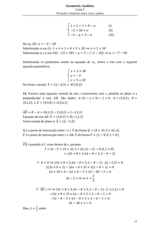 Geometria Analítica
                                                      Lista 5
                                       Posições relativas entre reta e plano


                                                                                                       (I)
                                                                                                       (II)
                                                                                                       (III)

Da eq. (II):
Substituindo        em (I):
Substituindo        e em (III):            (            )                    (               )

Substituindo os parâmetros acima na equação de                                       , temos a reta com a seguinte
equação paramétrica:




Na forma vetorial:                 (           )        (       )

14. Escreva uma equação vetorial da reta r concorrente com s, paralela ao plano π e
perpendicular à reta AB. São dados:                            ,      (     ),
(     ),      (     )   (     ).

⃗⃗⃗⃗⃗                  ( (     )               )       (        )
Equação da reta          (                     )        (        )
Vetor normal do plano π: ⃗                 (                )

Q é o ponto de intersecção entre r e s. É da forma                                   (                             ).
P é o ponto de intersecção entre r e AB. É da forma                                      (                         ).

⃗⃗⃗⃗⃗ é paralelo à , vetor diretor de r, portanto
                                  (                                      )       (                        )
                                      (                                                                    )

                ⃗                  (                                                         ) (               )
                           (                   )   (                 )           (                 )




               ⃗⃗⃗⃗⃗                   (                                                     ) (               )
                               (                   )



Mas,        , então:



                                                                                                                        17
 