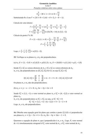 Geometria Analítica
                                                         Lista 5
                                          Posições relativas entre reta e plano



Substituindo           e   em                 (                                                    ):

Cálculo do vetor diretor:

                                          (                                                             )

                                      (                            )       (           )   (            )
Cálculo do ponto                      :

                                          (                            )       (                        )

                                                                   (               )


Logo,     .                  /                (           ).


15. Verifique se os planos                        e       são perpendiculares.

(a)           (              )            (           )        (           )           (       )        (       )       (     )

Sendo ⃗⃗⃗⃗ e ⃗⃗⃗⃗ os vetores diretores de      e ⃗⃗⃗⃗ e ⃗⃗⃗⃗ os vetores diretores de                                .
   e     são perpendiculares se *⃗⃗⃗⃗ ⃗⃗⃗⃗ ⃗⃗⃗⃗ + for LI, ou seja ⃗⃗⃗⃗ ⃗⃗⃗⃗ ⃗⃗⃗⃗


                  ,⃗⃗⃗⃗ ⃗⃗⃗⃗ ⃗⃗⃗⃗ -           |                |                           *⃗⃗⃗⃗ ⃗⃗⃗⃗ ⃗⃗⃗⃗ +

Os planos          e       não são perpendiculares.

(b)

Sendo ⃗⃗⃗⃗    (          ) o vetor normal ao plano       e ⃗⃗⃗⃗   (                                         ) o vetor normal ao
plano
   e     são perpendiculares se ⃗⃗⃗⃗ ⃗⃗⃗⃗ , ou seja, se ⃗⃗⃗⃗ ⃗⃗⃗⃗   .
                     ⃗⃗⃗⃗ ⃗⃗⃗⃗   (       ) (          )
Logo,      e    são perpendiculares.



16. Obtenha uma equação geral do plano que contém o ponto (                                                  ) e é perpendicular
aos planos                        e                                                                     .

Queremos a equação do plano , que é perpendicular à                                          e . Logo, ⃗ , vetor normal
de é simultaneamente ortogonal à ⃗⃗⃗⃗ , vetor normal de                                     , e ⃗⃗⃗⃗ , vetor normal de .



                                                                                                                             18
 