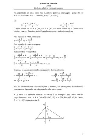 Geometria Analítica
                                        Lista 5
                         Posições relativas entre reta e plano

Foi encontrado um único valor para , então o ponto de intersecção é composto por
       ,         e      . Portanto,   (           ).

(d)


O vetor diretor de r é    (      ) e ⃗    (     ) o vetor diretor de s. Como não é
possível escrever em função de ⃗ , concluímos que r e s são não-paralelas.

Pela equação da reta r, temos que:


Pela equação da reta s, temos que:


Substituindo a coordenada z:




Inserindo os valores encontrados nas equações da reta, obtemos:




Não foi encontrado um valor único para z, portanto, não existe ponto de intersecção
entre as retas. Como elas são não-paralelas, elas são reversas.

2. A altura e a mediana relativas ao vértice B do triângulo ABC estão contidas
respectivamente, em           (     )   (     ) e    (    )   (      ). Sendo
     (      ), determine A e B.

                                     s
                                             B




                                     R           M               C
                           A
                                         r




                                                                                 2
 