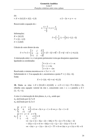 Geometria Analítica
                                          Lista 5
                           Posições relativas entre reta e plano


(b)
          (   )    (        )

Rescrevendo a equação de s



Informações:
     (    )
                                                               (            )       (                )
    (       )
     (   )

Cálculo do vetor diretor da reta
                                       ⃗
                       |                   |                   ⃗    ⃗                       (            )

A intersecção entre r e s é um ponto pertencente à reta que desejamos equacionar.
Igualando as coordenadas:




Resolvendo o sistema encontra-se        e        .
Substituindo       na equação de r, encontramos o ponto                     (                   ).
Então
                                 (        )    (       )

18. Dadas as retas         (     )    (     ) e        (        )     (      ),
obtenha uma equação vetorial da reta t, concorrente com r e s e paralela a ⃗
(        )

A reta t é a intersecção de dois planos,           e   , sendo que:
                    ⃗
                     ⃗


      |                |


      |                     |

                       (    )      (           )       (        )   (       )           (        )
                       (    )                      (       )   (        )       (           )




                                                                                                             20
 