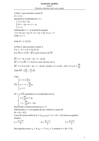 Geometria Analítica
                                                        Lista 5
                                         Posições relativas entre reta e plano

i) Parte 1: para encontrar o ponto B

Igualando as coordenadas de r e s:




Substituindo                    na primeira equação:
        ( )
Então:

Então          (            )

ii) Parte 2: para encontrar o ponto A
               (               )
     ̅̅̅̅        ̅̅̅̅ ⃗⃗⃗⃗⃗                                 ̅̅̅̅

⃗⃗⃗⃗⃗                   (                           )
⃗⃗⃗⃗⃗           ⃗⃗⃗⃗⃗            (                                  )
⃗⃗⃗⃗⃗                   (                          ) (       )

Então ⃗⃗⃗⃗⃗        .                 /


Logo:


̅̅̅̅



              ̅̅̅̅; igualando-se as coordenadas tem-se:




Resolvendo o sistema encontra-se
Substituindo       na equação da reta s obtém-se o ponto M.
     (       )
Como M é ponto médio de        (          ) e     (       ) temos as seguintes
relações:




Das equações acima:                        ,            e          , portanto    (   ).



                                                                                          3
 