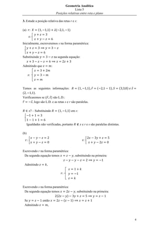 Geometria Analítica
                                                   Lista 5
                                    Posições relativas entre reta e plano

3. Estude a posição relativa das retas r e s:

(a)              (         )        (            )

        

Inicialmente, escreveremos s na forma paramétrica:



Substituindo                       na segunda equação:

Admitindo que                  :

       



Temos as seguintes informações:              (         )                   (            )     (   )
(       ).
Verificaremos se ( ) são L.D.:
       , logo são L.D. e as retas s e r são paralelas.

             – Substituindo             (        ) em s:



      Igualdades não verificadas, portanto                     e r e s são paralelas distintas.

(b)

                                                             


Escrevendo r na forma paramétrica:
 Da segunda equação temos                                , substituindo na primeira:

 Admitindo             ,

                                            



Escrevendo s na forma paramétrica:
 Da segunda equação temos                                 , substituindo na primeira:
                         (      )
 Se           então          (                       )
 Admitindo         ,



                                                                                                      4
 