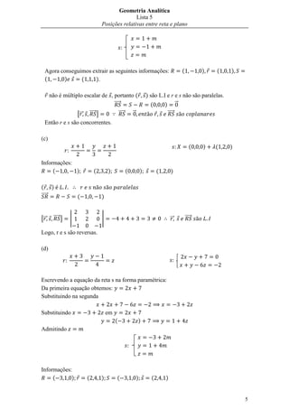 Geometria Analítica
                                                Lista 5
                                 Posições relativas entre reta e plano



                                              



  Agora conseguimos extrair as seguintes informações:                                     (           )   (   )
  (      )      (    ).

      não é múltiplo escalar de , portanto (                           ) são L.I e r e s não são paralelas.
                                  ⃗⃗⃗⃗⃗                                  (      ) ⃗
                [⃗⃗ ⃗⃗⃗⃗⃗ ]                   ⃗⃗⃗⃗⃗        ⃗                     ⃗⃗⃗⃗⃗
  Então r e s são concorrentes.

(c)
                                                                                                 (    )   (   )

Informações:
     (       )               (       )                (            )         (       )

( )
⃗⃗⃗⃗⃗                (           )


[⃗⃗    ⃗⃗⃗⃗⃗ ]   |               |                                                   ⃗⃗       ⃗⃗⃗⃗⃗

Logo, r e s são reversas.

(d)
                                                                                     


Escrevendo a equação da reta s na forma paramétrica:
Da primeira equação obtemos:
Substituindo na segunda

Substituindo                         em
                                          (                    )
Admitindo

                                                      



Informações:
     (      )            (       )        (                    )         (       )


                                                                                                                  5
 
