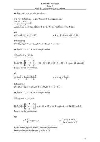 Geometria Analítica
                                                                 Lista 5
                                                  Posições relativas entre reta e plano

(       )

            – Substituindo as coordenadas de S na equação de r


A igualdade se verifica, portanto                                 e r e s são paralelas e coincidentes.

(e)
            (         )           (                   )                           (        )     (                   )

Informações:
     (    )                   (                   )       (        )      (        )

(       )

⃗⃗⃗⃗⃗                     (               )


[       ⃗⃗⃗⃗⃗ ]   |                           |                                                              ⃗⃗⃗⃗⃗

Logo, r e s são concorrentes.

(f)




Informações:
     (       )                        (           )           (   )       (        )

(       )

⃗⃗⃗⃗⃗                     (                   )


[       ⃗⃗⃗⃗⃗ ]   |                               |                                                  ⃗⃗⃗⃗⃗

Logo, r e s são concorrentes.

(g)

                                                                                   


Escrevendo a equação da reta s na forma paramétrica:
Da segunda equação obtemos:



                                                                                                                         6
 
